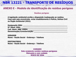 NBR 13221 - TRANSPORTE DE RESÍDUOS
ANEXO E - Modelo de identificação de resíduo perigoso
                                  Resíduo perigoso

   A legislação ambiental proíbe a disposição inadequada ao resíduo.
   Caso este seja encontrado, avise imediatamente à Polícia, Defesa Civil
   ou Órgão Ambiental (OCA).

   Designação ONU: _________________________________________
   Nº Ident. ONU: ___________________________________________
   Cod. Ident. NBR 10004: ____________________________________
   Denominação/Caracterização: _______________________________

   GERADOR
   Nome - Razão Social - Endereço - Telefone

   DESTINATÁRIO
   Nome - Razão Social - Endereço - Telefone


                                CUIDADO
                  Este recipiente contém resíduos perigosos
                        Manuseio-o com cuidado
                              RISCO DE VIDA
 