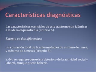 Las características esenciales de este trastorno son idénticas a las de la esquizofrenia (criterio A). Excepto en dos diferencias:  1.-la duración total de la enfermedad es de mínimo de 1 mes, y máximo de 6 meses (criterio B). 2.-No se requiere que exista deterioro de la actividad social y laboral, aunque puede haberlo. 