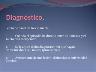Se puede hacer de tres maneras: 1. Cuando el episodio ha durado entre 1 y 6 meses, y el sujeto está recuperado. 2.  Se le aplica dicho diagnóstico sin que hayan transcurridos los 6 meses, (provisional). 3. Antecedente de una lesión, disfunción o enfermedad  cerebral. 