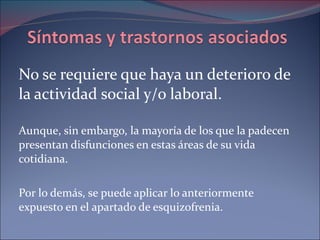 No se requiere que haya un deterioro de la actividad social y/o laboral. Aunque, sin embargo, la mayoría de los que la padecen presentan disfunciones en estas áreas de su vida cotidiana.  Por lo demás, se puede aplicar lo anteriormente expuesto en el apartado de esquizofrenia.  