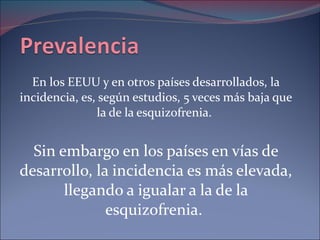 En los EEUU y en otros países desarrollados, la incidencia, es, según estudios, 5 veces más baja que la de la esquizofrenia.  Sin embargo en los países en vías de desarrollo, la incidencia es más elevada, llegando a igualar a la de la esquizofrenia.  