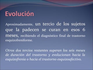 Aproximadamente,  un tercio de los sujetos que la padecen se curan en esos 6 meses,  recibiendo el diagnóstico final de trastorno esquizofreniforme. Otros dos tercios restantes superan los seis meses de duración del trastorno y evolucionan hacia la esquizofrenia o hacia el trastorno esquizoafectivo.  