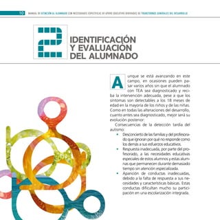 MANUAL DE ATENCIÓN AL ALUMNADO CON NECESIDADES ESPECÍFICAS DE APOYO EDUCATIVO DERIVADAS DE TRANSTORNOS GENERALES DEL DESARROLLO10
unque se está avanzando en este
campo, en ocasiones pueden pa-
sar varios años sin que el alumnado
con TEA sea diagnosticado y reci-
ba la intervención adecuada, pese a que los
síntomas son detectables a los 18 meses de
edad en la mayoría de los niños y de las niñas.
Como en todas las alteraciones del desarrollo,
cuanto antes sea diagnosticado, mejor será su
evolución posterior:
Consecuencias de la detección tardía del
autismo:
Desconciertodelasfamiliasydelprofesora-••
do que ignoran por qué no responde como
los demás a sus esfuerzos educativos.
Respuesta inadecuada, por parte del pro-••
fesorado, a las necesidades educativas
especiales de estos alumnos y estas alum-
nas que permanecen durante demasiado
tiempo sin atención especializada.
Aparición de conductas inadecuadas,••
debido a la falta de respuesta a sus ne-
cesidades y características básicas. Estas
conductas dificultan mucho su partici-
pación en una escolarización integrada.
2
A
Identificación
y evaluación
del alumnado
 