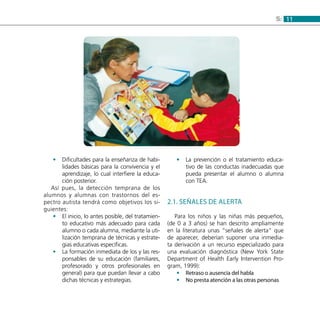 115:
Dificultades para la enseñanza de habi-••
lidades básicas para la convivencia y el
aprendizaje, lo cual interfiere la educa-
ción posterior.
Así pues, la detección temprana de los
alumnos y alumnas con trastornos del es-
pectro autista tendrá como objetivos los si-
guientes:
El inicio, lo antes posible, del tratamien-••
to educativo más adecuado para cada
alumno o cada alumna, mediante la uti-
lización temprana de técnicas y estrate-
gias educativas específicas.
La formación inmediata de los y las res-••
ponsables de su educación (familiares,
profesorado y otros profesionales en
general) para que puedan llevar a cabo
dichas técnicas y estrategias.
La prevención o el tratamiento educa-••
tivo de las conductas inadecuadas que
pueda presentar el alumno o alumna
con TEA.
2.1. Señales de alerta
Para los niños y las niñas más pequeños,
(de 0 a 3 años) se han descrito ampliamente
en la literatura unas “señales de alerta” que
de aparecer, deberían suponer una inmedia-
ta derivación a un recurso especializado para
una evaluación diagnóstica (New York State
Department of Health Early Intervention Pro-
gram, 1999):
Retraso o ausencia del habla••
No presta atención a las otras personas••
 