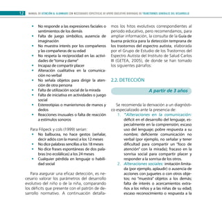 MANUAL DE ATENCIÓN AL ALUMNADO CON NECESIDADES ESPECÍFICAS DE APOYO EDUCATIVO DERIVADAS DE TRANSTORNOS GENERALES DEL DESARROLLO12
No responde a las expresiones faciales o••
sentimientos de los demás
Falta de juego simbólico, ausencia de••
imaginación
No muestra interés por los compañeros••
y las compañeras de su edad
No respeta la reciprocidad en las activi-••
dades de“toma y dame”
Incapaz de compartir placer••
Alteración cualitativa en la comunica-••
ción no verbal
No señala objetos para dirigir la aten-••
ción de otra persona
Falta de utilización social de la mirada••
Falta de iniciativa en actividades o juego••
social
Estereotipias o manierismos de manos y••
dedos
Reacciones inusuales o falta de reacción••
a estímulos sonoros
Para Filipeck y cols (1999) serían:
No balbucea, no hace gestos (señalar,••
decir adiós con la mano) a los 12 meses
No dice palabras sencillas a los 18 meses••
No dice frases espontáneas de dos pala-••
bras (no ecolálicas) a los 24 meses
Cualquier pérdida en lenguaje o habili-••
dad social
Para asegurar una eficaz detección, es ne-
cesario valorar los parámetros del desarrollo
evolutivo del niño o de la niña, comparando
los déficits que presente con el patrón de de-
sarrollo normativo. A continuación detalla-
mos los hitos evolutivos correspondientes al
periodo educativo, pero recomendamos, para
ampliar información, la consulta de la Guía de
buena práctica para la detección temprana de
los trastornos del espectro autista, elaborada
por el Grupo de Estudio de los Trastornos del
Espectro Autista del Instituto de Salud Carlos
III (GETEA, 2005), de donde se han tomado
los siguientes párrafos:
2.2. Detección
A partir de 3 años
Se recomienda la derivación a un diagnósti-
co especializado ante la presencia de:
“Alteraciones en la comunicación:1.	
déficit en el desarrollo del lenguaje, es-
pecialmente en la comprensión; escaso
uso del lenguaje; pobre respuesta a su
nombre; deficiente comunicación no
verbal (por ejemplo, no señalar y tener
dificultad para compartir un “foco de
atención” con la mirada); fracaso en la
sonrisa social para compartir placer y
responder a la sonrisa de los otros.
Alteraciones sociales:2.	 imitación limita-
da (por ejemplo, aplaudir) o ausencia de
acciones con juguetes o con otros obje-
tos; no “muestra” objetos a los demás;
falta de interés o acercamientos extra-
ños a los niños y a las niñas de su edad;
escaso reconocimiento o respuesta a la
 