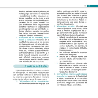 135:
felicidad o tristeza de otras personas; no
realiza juegos de ficción: no representa
–con objetos o sin ellos– situaciones, ac-
ciones, episodios, etc. (p. ej., no se une
a otros en juegos de imaginación com-
partidos); “en su propio mundo”; fra-
caso a la hora de iniciar juegos simples
con otros o participar en juegos sociales
sencillos; preferencia por actividades so-
litarias; relaciones extrañas con adultos
(que oscilan entre una excesiva intensi-
dad y una llamativa indiferencia).
Alteración de los intereses, activi-3.	
dades y conductas: insistencia en la
igualdad y/o resistencia a los cambios
en situaciones poco estructuradas; jue-
gos repetitivos con juguetes (por ejem-
plo, alinear objetos, encender y apagar
luces, etc.). También puede manifestar-
se hipersensibilidad a los sonidos y al
tacto; inusual respuesta sensorial (vi-
sual, olfativa); manierismos motores;
morder, pegar, agredir a iguales; oposi-
ción al adulto; etc.”(GETEA, 2005).
A partir de los 5-6 años
Especialmente en niños o niñas con trastor-
no de Asperger, sus dificultades no se perciben
con claridad hasta que la demanda social de
su entorno no es mayor. Por eso es necesario
estar atentos a la presencia de rasgos como:
“Alteraciones de la comunicación:1.	
desarrollo deficiente del lenguaje, que
incluye mutismo, entonación rara o in-
apropiada, ecolalia, vocabulario inusual
para la edad del alumnado o grupo
social. Limitado uso del lenguaje para
comunicarse y tendencia a hablar es-
pontáneamente sólo sobre temas es-
pecíficos de su interés.
Alteraciones sociales:2.	 dificultad para
unirse al juego de otros niños y otras
niñas o intentos inapropiados de ju-
gar conjuntamente (puede manifestar
agresividad y conductas disruptivas).
Falta de cumplimiento de las normas••
de la clase (criticar al profesorado, no
cooperar en las actividades de clase,
limitada habilidad para apreciar las
normas culturales, por ejemplo, la
moda en el vestir, el estilo del habla,
los intereses, etc.).
Los estímulos sociales le producen••
confusión o desagrado.
Fracaso en la relación normal con••
personas adultas (demasiado inten-
sa o inexistente).
Muestra reacciones extremas ante••
la invasión de su espacio personal o
mental (resistencia intensa cuando
se le presiona con consignas distin-
tas a su foco de interés).
Limitacióndeintereses,actividades3.	
y conductas: ausencia de flexibilidad
y juego imaginativo y cooperativo,
aunque suela crear solo o sola ciertos
escenarios imaginarios (copiados de
los vídeos o dibujos animados).
 