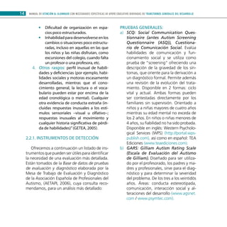 MANUAL DE ATENCIÓN AL ALUMNADO CON NECESIDADES ESPECÍFICAS DE APOYO EDUCATIVO DERIVADAS DE TRANSTORNOS GENERALES DEL DESARROLLO14
Dificultad de organización en espa-••
cios poco estructurados.
Inhabilidad para desenvolverse en los••
cambios o situaciones poco estructu-
radas, incluso en aquellas en las que
los niños y las niñas disfrutan, como
excursiones del colegio, cuando falta
un profesor o una profesora, etc.
Otros rasgos:4.	 perfil inusual de habili-
dades y deficiencias (por ejemplo, habi-
lidades sociales y motoras escasamente
desarrolladas, mientras que el cono-
cimiento general, la lectura o el voca-
bulario pueden estar por encima de la
edad cronológica o mental). Cualquier
otra evidencia de conducta extraña (in-
cluidas respuestas inusuales a los estí-
mulos sensoriales –visual u olfativo–;
respuestas inusuales al movimiento y
cualquier historia significativa de pérdi-
da de habilidades)”(GETEA, 2005).
2.2.1. Instrumentos de detección
Ofrecemos a continuación un listado de ins-
trumentos que pueden ser útiles para identificar
la necesidad de una evaluación más detallada.
Están tomados de la Base de datos de pruebas
de evaluación y diagnóstico elaborada por la
Mesa de Trabajo de Evaluación y Diagnóstico
de la Asociación Española de Profesionales del
Autismo, (AETAPI, 2006), cuya consulta reco-
mendamos, para un análisis más detallado:
PRUEBAS GENERALES:
SCQ: Social Communication Ques-a)	
tionnaire (antes Autism Screening
Questionnaire (ASQ)), Cuestiona-
rio de Comunicación Social. Evalúa
habilidades de comunicación y fun-
cionamiento social y se utiliza como
prueba de “screening” ofreciendo una
descripción de la gravedad de los sín-
tomas, que oriente para la derivación a
un diagnóstico formal. Permite además
una revisión de la evolución del trata-
miento. Disponible en 2 formas: ciclo
vital y actual. Ambas formas pueden
ser contestadas directamente por los
familiares sin supervisión. Orientado a
niños y a niñas mayores de cuatro años
mientras su edad mental no exceda de
los 2 años. En niños o niñas menores de
4 años, su fiabilidad no ha sido probada.
Disponible en inglés: Western Psycholo-
gical Services (WPS) (http://portal.wps-
publish.com), así como en español: TEA
Ediciones (www.teaediciones.com).
GARS: Gilliam Autism Rating Scaleb)	
(Escala de Evaluación del Autismo
de Gilliam). Diseñado para ser utiliza-
do por el profesorado, los padres y ma-
dres y profesionales, sirve para el diag-
nóstico y para determinar la severidad
del problema. De los tres a los veintidós
años. Áreas: conducta estereotipada,
comunicación, interacción social y al-
teraciones del desarrollo (www.agsnet.
com / www.psymtec.com).
 