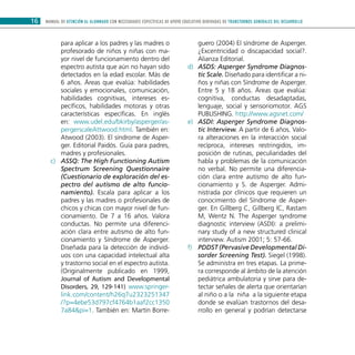 MANUAL DE ATENCIÓN AL ALUMNADO CON NECESIDADES ESPECÍFICAS DE APOYO EDUCATIVO DERIVADAS DE TRANSTORNOS GENERALES DEL DESARROLLO16
para aplicar a los padres y las madres o
profesorado de niños y niñas con ma-
yor nivel de funcionamiento dentro del
espectro autista que aún no hayan sido
detectados en la edad escolar. Más de
6 años. Áreas que evalúa: habilidades
sociales y emocionales, comunicación,
habilidades cognitivas, intereses es-
pecíficos, habilidades motoras y otras
características específicas. En inglés
en: www.udel.edu/bkirby/asperger/as-
pergerscaleAttwood.html. También en:
Atwood (2003). El síndrome de Asper-
ger. Editorial Paidós. Guía para padres,
madres y profesionales.
ASSQ: The High Functioning Autismc)	
Spectrum Screening Questionnaire
(Cuestionario de exploración del es-
pectro del autismo de alto funcio-
namiento). Escala para aplicar a los
padres y las madres o profesionales de
chicos y chicas con mayor nivel de fun-
cionamiento. De 7 a 16 años. Valora
conductas. No permite una diferenci-
ación clara entre autismo de alto fun-
cionamiento y Síndrome de Asperger.
Diseñada para la detección de individ-
uos con una capacidad intelectual alta
y trastorno social en el espectro autista.
(Originalmente publicado en 1999,
Journal of Autism and Developmental
Disorders, 29, 129-141) www.springer-
link.com/content/h26q7u2323251347
/?p=4ebe53d797cf4764b1aaf2cc1350
7a84&pi=1. También en: Martín Borre-
guero (2004) El síndrome de Asperger.
¿Excentricidad o discapacidad social?.
Alianza Editorial.
ASDS: Asperger Syndrome Diagnos-d)	
tic Scale. Diseñado para identificar a ni-
ños y niñas con Síndrome de Asperger.
Entre 5 y 18 años. Áreas que evalúa:
cognitiva, conductas desadaptadas,
lenguaje, social y sensoriomotor. AGS
PUBLISHING. http://www.agsnet.com/
ASDI: Asperger Syndrome Diagnos-e)	
tic Interview. A partir de 6 años. Valo-
ra alteraciones en la interacción social
recíproca, intereses restringidos, im-
posición de rutinas, peculiaridades del
habla y problemas de la comunicación
no verbal. No permite una diferencia-
ción clara entre autismo de alto fun-
cionamiento y S. de Asperger. Admi-
nistrada por clínicos que requieren un
conocimiento del Síndrome de Asper-
ger. En Gillberg C, Gillberg IC, Rastam
M, Wentz N. The Asperger syndrome
diagnostic interview (ASDI): a prelimi-
nary study of a new structured clinical
interview. Autism 2001; 5: 57-66.
PDDST (Pervasive Developmental Di-f)	
sorder Screening Test). Siegel (1998).
Se administra en tres etapas. La prime-
ra corresponde al ámbito de la atención
pediátrica ambulatoria y sirve para de-
tectar señales de alerta que orientarían
al niño o a la niña a la siguiente etapa
donde se evalúan trastornos del desa-
rrollo en general y podrían detectarse
 
