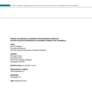 MANUAL DE ATENCIÓN AL ALUMNADO CON NECESIDADES ESPECÍFICAS DE APOYO EDUCATIVO DERIVADAS DE TRANSTORNOS GENERALES DEL DESARROLLO2
MANUAL DE ATENCIÓN AL ALUMNADO CON NECESIDADES ESPECÍFICAS
DE APOYO EDUCATIVO DERIVADAS DE TRASTORNOS GENERALES DEL DESARROLLO
EDITA:
Junta de Andalucía
Consejería de Educación
Dirección General de Participación e Innovación Educativa
AUTORES:
Pilar Aguirre Barco		
Rosa Álvarez Pérez
Mª del Carmen Angulo Domínguez
Inmaculada Prieto Díaz
DEPÓSITO LEGAL: SE-7537/08 - 5 de 10
Maquetación y diseño:
Cúbica Multimedia, S.L.
impresión:
Tecnographic, S.L.
ISBN: 978-84-691-8125-6
 