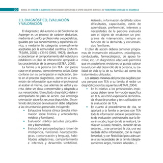 MANUAL DE ATENCIÓN AL ALUMNADO CON NECESIDADES ESPECÍFICAS DE APOYO EDUCATIVO DERIVADAS DE TRANSTORNOS GENERALES DEL DESARROLLO20
2.3. Diagnóstico, evaluación
y valoración
El diagnóstico del autismo o del Síndrome de
Asperger es un proceso de carácter deductivo,
mediante el cual los profesionales o especialistas,
guiados por sus conocimientos y experiencia clí-
nica, y mediante las categorías universalmente
aceptadas por la comunidad científica (DSM IV-
TR [APA, 2002] o CIE-10 [OMS, 1992]), clasifican
y caracterizan el comportamiento del individuo y
establecen un plan de intervención apropiado a
las características de la persona (GETEA, 2005).
La familia y la persona con TEA son piezas
clave en el proceso, como elemento activo. Debe
contarse con su participación e implicación, tan-
to en el proceso diagnóstico, como en la trans-
misión de información que realice el profesional
al acabar el mismo, que además de verbal y es-
crita, debe ser clara, comprensible y adaptada a
sus necesidades. El resultado diagnóstico debe ir
acompañado del plan de acción, que contenga
orientación sobre los recursos disponibles. El con-
tenido del proceso de evaluación debe adaptarse
a las circunstancias personales incluyendo:
Exhaustiva historia clínica (amplia infor-••
mación sobre historia y antecedentes
médicos y familiares).
Evaluación médica (estudios psiquiátri-••
cos y biomédicos).
Evaluación psicopedagógica (nivel de••
inteligencia, funciones neuropsicoló-
gicas, comunicación y lenguaje, habi-
lidades adaptativas, comportamiento
e intereses y desarrollo simbólico).
Además, información detallada sobre
dificultades, capacidades, estilo de
aprendizaje, preferencias, intereses y
necesidades de la persona evaluada
con el objeto de establecer un pro-
grama de intervención, siempre en
función de la demanda y circunstan-
cias familiares.
El plan de acción deberá contener progra-
mas de intervención educativos, psicológicos,
conductuales, farmacológicos, de apoyo fa-
miliar, etc. Un diagnóstico adecuado permitirá
que en posteriores revisiones se pueda valorar
la evolución del desarrollo de la persona, su ca-
lidad de vida (y la de su familia) así como los
tratamientos utilizados.
Los criterios mínimos del proceso exigibles por
una persona con TEA o su familia al recibir un
diagnóstico son los siguientes (AETAPI, 2004):
En lo relativo a los profesionales impli-••
cados deben tener formación específica
en TEA, así como experiencia demostra-
da el uso de pruebas y tests utilizados en
la evaluación de TEA.
En cuanto al procedimiento de cita, se••
aportará a la familia o persona con TEA
toda la información sobre el procedimien-
to de evaluación: profesionales que la lle-
varán a cabo, lugar donde se realizará, ta-
rifas (en su caso), horarios, duración de las
sesiones.... y se concertará la cita, una vez
recibida dicha información, con la mayor
brevedad, y con flexibilidad para adecuar-
se a las necesidades de la familia (despla-
zamientos largos, horarios laborales...)
 