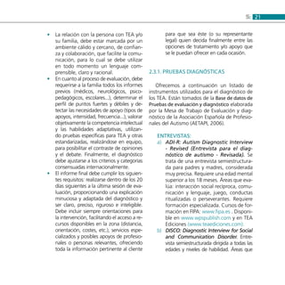 215:
La relación con la persona con TEA y/o••
su familia, debe estar marcada por un
ambiente cálido y cercano, de confian-
za y colaboración, que facilite la comu-
nicación, para lo cual se debe utilizar
en todo momento un lenguaje com-
prensible, claro y racional.
En cuanto al proceso de evaluación, debe••
requerirse a la familia todos los informes
previos (médicos, neurológicos, psico-
pedagógicos, escolares...), determinar el
perfil de puntos fuertes y débiles y de-
tectar las necesidades de apoyo (tipos de
apoyos, intensidad, frecuencia...), valorar
objetivamente la competencia intelectual
y las habilidades adaptativas, utilizan-
do pruebas específicas para TEA y otras
estandarizadas, realizándose en equipo,
para posibilitar el contraste de opiniones
y el debate. Finalmente, el diagnóstico
debe ajustarse a los criterios y categorías
consensuadas internacionalmente.
El informe final debe cumplir los siguien-••
tes requisitos: realizarse dentro de los 20
días siguientes a la última sesión de eva-
luación, proporcionando una explicación
minuciosa y adaptada del diagnóstico y
ser claro, preciso, riguroso e inteligible.
Debe incluir siempre orientaciones para
la intervención, facilitando el acceso a re-
cursos disponibles en la zona (distancia,
orientación, costes, etc.), servicios espe-
cializados y posibles apoyos de profesio-
nales o personas relevantes, ofreciendo
toda la información pertinente al cliente
para que sea éste (o su representante
legal) quien decida finalmente entre las
opciones de tratamiento y/o apoyo que
se le puedan ofrecer en cada ocasión.
2.3.1. Pruebas diagnósticas
Ofrecemos a continuación un listado de
instrumentos utilizados para el diagnóstico de
los TEA. Están tomados de la Base de datos de
Pruebas de evaluación y diagnóstico elaborada
por la Mesa de Trabajo de Evaluación y diag-
nóstico de la Asociación Española de Profesio-
nales del Autismo (AETAPI, 2006).
ENTREVISTAS:
ADI-R: Autism Diagnostic Interviewa)	
- Revised (Entrevista para el diag-
nóstico de autismo - Revisada). Se
trata de una entrevista semiestructura-
da para padres y madres, considerada
muy precisa. Requiere una edad mental
superior a los 18 meses. Áreas que eva-
lúa: interacción social recíproca, comu-
nicación y lenguaje, juego, conductas
ritualizadas o perseverantes. Requiere
formación especializada. Cursos de for-
mación en FIPA: www.fipa.es . Disponi-
ble en www.wpspublish.com y en TEA
Ediciones (www.teaediciones.com).
DISCO: Diagnostic Interview for Socialb)	
and Communication Disorder. Entre-
vista semiestructurada dirigida a todas las
edades y niveles de habilidad. Áreas que
 