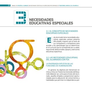 24 MANUAL DE ATENCIÓN AL ALUMNADO CON NECESIDADES ESPECÍFICAS DE APOYO EDUCATIVO DERIVADAS DE TRANSTORNOS GENERALES DEL DESARROLLO
3.1. El concepto de necesidades
educativas especiales
ste alumnado tiene necesidades edu-
cativas especiales porque presenta
dificultades mayores que el resto de
sus compañeros y compañeras para
acceder a los aprendizajes que se determinan
en el currículo que le corresponde por su edad,
requiriendo determinados apoyos y atenciones
educativas específicas.
3.2. Las necesidades educativas
del alumnado con TEA
La enseñanza explícita de las
funciones de humanización
En general, los objetivos de intervención en
niños y niñas con Trastornos Generales del Desa-
rrollo deberían ser, como para el resto del alum-
nado, aquellos dirigidos a proporcionar oportu-
nidades para la adquisición de conocimientos y
habilidades que permitan la independencia per-
3Necesidades
educativas especiales
E
 