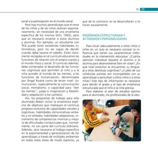 255:
sonal y la participación en el mundo social.
Pero hay muchos aprendizajes que el resto
de los niños y de las niñas realizan espontá-
neamente, sin necesidad de una enseñanza
específica de los mismos (Klin, 1992), pero
que es necesario enseñar a estos alumnos
y alumnas. Por ejemplo, un estudiante con
TEA puede tener excelentes habilidades in-
formáticas, pero no ser capaz de decidir
cuándo debe lavarse el cabello. Están clara-
mente recogidas en el currículo educativo las
funciones de relación con el propio cuerpo y
el mundo físico y social. El currículo además,
debe contemplar el desarrollo de las funcio-
nes cognitivas que permiten al niño y a la
niña acceder al mundo de las mentes, a las
funciones de humanización, denominadas
por Ángel Rivière como de tercer nivel: co-
municación, especialmente la comunicación
social, mentalismo, o capacidad para “leer
las mentes”, juego e imaginación y flexibili-
dad y adaptación a los cambios.
Así, los programas de trabajo para este
alumnado deben incluir la enseñanza explí-
cita de objetivos que impliquen el continuo
progreso evolutivo de capacidades sociales y
cognitivas, habilidades comunicativas verba-
les y no verbales, habilidades adaptativas, in-
cremento de competencias motrices y mejo-
ra de dificultades conductuales que, normal-
mente, no son parte del currículo ordinario.
Además, será necesario el trabajo específico
en la espontaneidad y generalización de los
aprendizajes a través de múltiples ambientes
en todas estas áreas de modo explícito, ya
que de lo contrario no se desarrollarán o lo
harán escasamente.
Enseñanza estructurada y
actividades personalizadas
Para situar adecuadamente a estos niños o
niñas en un aula es necesario conocer la in-
fluencia que tienen sus características indivi-
duales en la intervención educativa: ¿Cuánta
atención individual requiere el alumno o la
alumna para desenvolverse bien en clase? ¿En
qué nivel evolutivo se encuentran su lengua-
je y otras destrezas cognitivas? ¿Cuáles de sus
conductas autistas son incompatibles con su
aprendizaje o perturban a otros niños o a otras
niñas? Este tipo de información es necesaria
para decidir el grado y el tipo de enseñanza
estructurada que el niño o la niña precisa.
Para elaborar el plan de estudios óptimo
para el alumnado, los profesionales de la edu-
 