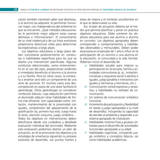 MANUAL DE ATENCIÓN AL ALUMNADO CON NECESIDADES ESPECÍFICAS DE APOYO EDUCATIVO DERIVADAS DE TRANSTORNOS GENERALES DEL DESARROLLO26
cación también necesitan saber qué destrezas,
si el alumno las adquiere, le permitirán funcio-
nar mejor, con independencia del ambiente en
que se encuentre. ¿Qué métodos educaciona-
les le permitirán mejor adquirir estas nuevas
destrezas e informaciones?. El conocimiento
de su nivel intelectual y de sus hitos evolutivos
proporciona directrices útiles para determinar
las expectativas a largo plazo.
Los objetivos educativos a largo plazo de-
ben concretarse posteriormente en conduc-
tas o habilidades específicas para los que se
diseña una intervención planificada. Algunas
conductas seleccionadas, como entrenamien-
to en el uso del aseo, proporcionan evidentes
e inmediatos beneficios al alumno o la alumna
y a su familia. Pero en otros casos, la conduc-
ta a enseñar será sólo un componente de una
serie de acciones. En muchos casos esta des-
composición en pasos de una tarea facilitará el
aprendizaje. Otros aprendizajes se consideran
conductas básicas, cuya adquisición permitiría
al alumnado adquirir otras habilidades de for-
ma más eficiente. Son capacidades como: imi-
tación, mantenimiento de la proximidad con
iguales, comprensión del aplazamiento de la
gratificación (ej. primero haz esto, luego harás
lo otro), atención conjunta, juego simbólico…
Todos los objetivos en intervenciones deben
planificarse desde una cuidadosa y detallada
evaluación individual del alumnado. Mediante
esta evaluación podremos diseñar un plan de
actuación, en él se priorizarán los objetivos y la
estrategia de enseñanza siguiendo su proceso
evolutivo de desarrollo, sus puntos fuertes y
áreas de mejora y el contexto sociofamiliar en
el que se desenvuelve su vida.
Así, el plan de actuación debería ser el me-
dio que permita planificar y poner en práctica
objetivos educativos. Debe contener los ob-
jetivos educativos para ese alumno o alumna
en concreto. Los objetivos apropiados deben
corresponder a comportamientos y habilida-
des observables y mensurables. Deben poder
alcanzarse en el periodo de 1 año e influir en la
participación de un alumno o una alumna en
la educación, la comunidad y la vida familiar.
Deberían incluir el desarrollo de:
Habilidades sociales para mejorar sua)	
participación en la escuela, familia y ac-
tividades comunitarias (p. ej., imitación,
iniciativas y respuesta social a adultos e
iguales, juego paralelo e interactivo con
iguales y hermanos y hermanas, etc.).
Comunicación verbal expresiva y recep-b)	
tiva, y habilidades no verbales de co-
municación.
Un sistema de comunicación simbólicoc)	
funcional.
Incremento de participación y flexibilidadd)	
en tareas y juego (apropiadas a su nivel
de desarrollo), incluyendo la capacidad
de atender al ambiente y responder a un
sistema apropiado de motivación.
Habilidades motoras finas y gruesas uti-e)	
lizadas para el desarrollo de actividades
funcionales apropiadas a su edad.
Habilidades cognitivas, incluyendo jue-f)	
go simbólico y conceptos básicos, así
como habilidades académicas.
 