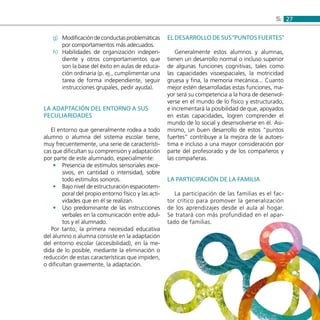 275:
Modificacióndeconductasproblemáticasg)	
por comportamientos más adecuados.
Habilidades de organización indepen-h)	
diente y otros comportamientos que
son la base del éxito en aulas de educa-
ción ordinaria (p. ej., cumplimentar una
tarea de forma independiente, seguir
instrucciones grupales, pedir ayuda).
La adaptación del entorno a sus
peculiaridades
El entorno que generalmente rodea a todo
alumno o alumna del sistema escolar tiene,
muy frecuentemente, una serie de característi-
cas que dificultan su comprensión y adaptación
por parte de este alumnado, especialmente:
Presencia de estímulos sensoriales exce-••
sivos, en cantidad o intensidad, sobre
todo estímulos sonoros.
Bajo nivel de estructuración espaciotem-••
poral del propio entorno físico y las acti-
vidades que en él se realizan.
Uso predominante de las instrucciones••
verbales en la comunicación entre adul-
tos y el alumnado.
Por tanto, la primera necesidad educativa
del alumno o alumna consiste en la adaptación
del entorno escolar (accesibilidad), en la me-
dida de lo posible, mediante la eliminación o
reducción de estas características que impiden,
o dificultan gravemente, la adaptación.
El desarrollo de sus“puntos fuertes”
Generalmente estos alumnos y alumnas,
tienen un desarrollo normal o incluso superior
de algunas funciones cognitivas, tales como
las capacidades visoespaciales, la motricidad
gruesa y fina, la memoria mecánica... Cuanto
mejor estén desarrolladas estas funciones, ma-
yor será su competencia a la hora de desenvol-
verse en el mundo de lo físico y estructurado,
e incrementará la posibilidad de que, apoyados
en estas capacidades, logren comprender el
mundo de lo social y desenvolverse en él. Asi-
mismo, un buen desarrollo de estos “puntos
fuertes” contribuye a la mejora de la autoes-
tima e incluso a una mayor consideración por
parte del profesorado y de los compañeros y
las compañeras.
La participación de la familia
La participación de las familias es el fac-
tor crítico para promover la generalización
de los aprendizajes desde el aula al hogar.
Se tratará con más profundidad en el apar-
tado de familias.
 