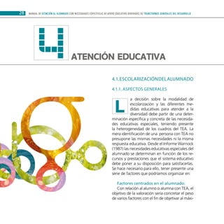 28 MANUAL DE ATENCIÓN AL ALUMNADO CON NECESIDADES ESPECÍFICAS DE APOYO EDUCATIVO DERIVADAS DE TRANSTORNOS GENERALES DEL DESARROLLO
Atención educativa4 4.1.Escolarizacióndelalumnado
4.1.1. ASPECTOS GENERALES
a decisión sobre la modalidad de
escolarización y las diferentes me-
didas educativas para atender a la
diversidad debe partir de una deter-
minación específica y concreta de las necesida-
des educativas especiales, teniendo presente
la heterogeneidad de los cuadros del TEA. La
mera identificación de una persona con TEA no
presupone las mismas necesidades ni la misma
respuesta educativa. Desde el Informe Warnock
(1987) las necesidades educativas especiales del
alumnado se determinan en función de los re-
cursos y prestaciones que el sistema educativo
debe poner a su disposición para satisfacerlas.
Se hace necesario para ello, tener presente una
serie de factores que podríamos organizar en:
Factores centrados en el alumnado:
Con relación al alumno o alumna con TEA, el
objetivo de la valoración sería concretar el peso
de varios factores con el fin de objetivar al máxi-
L
 