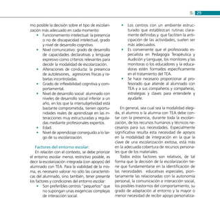 295:
mo posible la decisión sobre el tipo de escolari-
zación más adecuado en cada momento:
Funcionamiento intelectual: la presencia••
o no de discapacidad intelectual, grado
y nivel de desarrollo cognitivo.
Nivel comunicativo: grado de desarrollo••
de capacidades declarativas y lenguaje
expresivo como criterios relevantes para
decidir la modalidad de escolarización.
Alteraciones de conducta: la presencia••
de autolesiones, agresiones físicas y ra-
bietas incontroladas.
Grado de inflexibilidad cognitiva y com-••
portamental.
Nivel de desarrollo social: alumnado con••
niveles de desarrollo social inferior a un
año, en los que la intersubjetividad está
bastante comprometida, tienen oportu-
nidades reales de aprendizaje en las in-
teracciones muy estructuradas y regula-
das mediante profesionales expertos.
Edad.••
Nivel de aprendizaje conseguido a lo lar-••
go de su escolarización.
Factores del entorno escolar:
En relación con el contexto, se debe priorizar
el entorno escolar menos restrictivo posible, es
decir la escolarización integrada (con apoyos) del
alumnado con TEA. Para la viabilidad de la mis-
ma, es necesario valorar no sólo las característi-
cas del alumnado, sino también, tener presente
los factores y condiciones del entorno escolar:
Son preferibles centros “pequeños” que••
no supongan unas exigencias complejas
de interacción social.
Los centros con un ambiente estruc-••
turado que establezcan rutinas clara-
mente definidas y que faciliten la anti-
cipación de las actividades, suelen ser
más adecuados.
Es conveniente que el profesorado es-••
pecialista en Pedagogía Terapéutica y
Audición y Lenguaje, los monitores y las
monitoras o los educadores y la educa-
doras estén formados específicamente
en el tratamiento del TEA.
Se hace necesario proporcionar al pro-••
fesorado que atiende al alumnado con
TEA y a sus compañeros y compañeras,
estrategias y claves para entenderle y
ayudarle.
En general, sea cual sea la modalidad elegi-
da, el alumno o la alumna con TEA debe con-
tar con la presencia, durante toda la escolari-
zación, de los recursos humanos y técnicos ne-
cesarios para sus necesidades. Especialmente
significativa resulta esta necesidad de apoyos
en la modalidad de integración en la que la
clave de una escolarización exitosa, está más
en la adecuada cobertura de recursos persona-
les que de los materiales.
Todos estos factores son relativos, de tal
forma que la decisión de la escolarización tie-
ne que fundamentarse en la identificación de
las necesidades educativas especiales, piori-
tariamente las relacionadas con la autonomía
personal, la comunicación e interacción social,
los posibles trastornos del comportamiento, su
grado de adaptación al entorno y la mayor o
menor necesidad de recibir apoyo personaliza-
 
