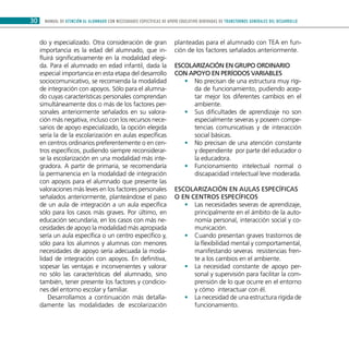 MANUAL DE ATENCIÓN AL ALUMNADO CON NECESIDADES ESPECÍFICAS DE APOYO EDUCATIVO DERIVADAS DE TRANSTORNOS GENERALES DEL DESARROLLO30
do y especializado. Otra consideración de gran
importancia es la edad del alumnado, que in-
fluirá significativamente en la modalidad elegi-
da. Para el alumnado en edad infantil, dada la
especial importancia en esta etapa del desarrollo
sociocomunicativo, se recomienda la modalidad
de integración con apoyos. Sólo para el alumna-
do cuyas características personales comprendan
simultáneamente dos o más de los factores per-
sonales anteriormente señalados en su valora-
ción más negativa, incluso con los recursos nece-
sarios de apoyo especializado, la opción elegida
sería la de la escolarización en aulas específicas
en centros ordinarios preferentemente o en cen-
tros específicos, pudiendo siempre reconsiderar-
se la escolarización en una modalidad más inte-
gradora. A partir de primaria, se recomendaría
la permanencia en la modalidad de integración
con apoyos para el alumnado que presente las
valoraciones más leves en los factores personales
señalados anteriormente, planteándose el paso
de un aula de integración a un aula específica
sólo para los casos más graves. Por último, en
educación secundaria, en los casos con más ne-
cesidades de apoyo la modalidad más apropiada
sería un aula específica o un centro específico y,
sólo para los alumnos y alumnas con menores
necesidades de apoyo sería adecuada la moda-
lidad de integración con apoyos. En definitiva,
sopesar las ventajas e inconvenientes y valorar
no sólo las características del alumnado, sino
también, tener presente los factores y condicio-
nes del entorno escolar y familiar.
Desarrollamos a continuación más detalla-
damente las modalidades de escolarización
planteadas para el alumnado con TEA en fun-
ción de los factores señalados anteriormente.
Escolarización en grupo ordinario
con apoyo en períodos variables
No precisan de una estructura muy rígi-••
da de funcionamiento, pudiendo acep-
tar mejor los diferentes cambios en el
ambiente.
Sus dificultades de aprendizaje no son••
especialmente severas y poseen compe-
tencias comunicativas y de interacción
social básicas.
No precisan de una atención constante••
y dependiente por parte del educador o
la educadora.
Funcionamiento intelectual normal o••
discapacidad intelectual leve moderada.
Escolarización en aulas específicas
o en centros específicos
Las necesidades severas de aprendizaje,••
principalmente en el ámbito de la auto-
nomía personal, interacción social y co-
municación.
Cuando presentan graves trastornos de••
la flexibilidad mental y comportamental,
manifestando severas resistencias fren-
te a los cambios en el ambiente.
La necesidad constante de apoyo per-••
sonal y supervisión para facilitar la com-
prensión de lo que ocurre en el entorno
y cómo interactuar con él.
La necesidad de una estructura rígida de••
funcionamiento.
 