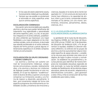 315:
En los casos de severo aislamiento social y••
funcionamiento intelectual muy afectado.
Siempre que sea posible se escolarizará••
al alumnado en aulas específicas antes
que en centros específicos.
Escolarización combinada
Esta opción sería recomendable para aquellos
alumnos y alumnas que puedan beneficiarse del
tratamiento muy especializado y personalizado
del centro específico, pero, a su vez, le sea posi-
tivo integrarse en el centro ordinario, posibilitan-
do otros ambientes que favorezcan una mayor
flexibilidad y una mayor adaptación en los inter-
cambios sociales, como al contrario, el alumnado
que estando escolarizado en el centro ordinario,
requiera de forma puntual y parcial algunas in-
tervenciones específicas en el ámbito comporta-
mental y la comunicación.
Escolarización en grupo ordinario
a tiempo completo
Los alumnos y alumnas con autismo con
nivel de funcionamiento intelectual, compe-
tencias comunicativas y sociales, relativamente
altas, y los alumnos y alumnas con síndromes
de Asperger pueden escolarizarse en esta mo-
dalidad, en la que los objetivos “académicos”
están al alcance de ellos y suponen una vía para
compensar sus limitaciones sociales y una for-
ma de mejorar su desarrollo, parcialmente. Si
bien, será conveniente trabajar de forma más
específica programas de entrenamiento en ha-
bilidades sociales y enseñanza de emociones y
creencias, basadas en la teoría de la mente (ver
apartado 4.2.1.2) (el constructo de teoría de la
mente hace referencia a la capacidad de atri-
buir, inferir y, por lo tanto, comprender estados
mentales en los demás y en uno mismo: sen-
timientos, emociones, pensamientos, deseos,
creencias, etc.).
4.1.2. La legislación ante la
escolarizacióndelalumnadoconTEA
La aprobación de la nueva ley de educación,
Ley Orgánica 2/2006, de 3 de mayo, de Educa-
ción (LOE) y la Ley 17/2007, de 10 de diciembre,
de Educación de Andalucía (LEA), a fin de ga-
rantizar la equidad, establece la atención edu-
cativa diferente a la ordinaria de los grupos de
alumnos y alumnas que presentan alguna nece-
sidad específica de apoyo educativo y estable-
ce los recursos para acometer esta tarea con el
objetivo de lograr la plena inclusión y normali-
zación. Se establecen los procedimientos y re-
cursos precisos para identificar de manera tem-
prana las necesidades educativas especiales de
este alumnado. La nueva ley también propone
medidas de flexibilización de las distintas etapas
educativas, planes de actuación, adaptaciones y
diversificaciones curriculares..., para garantizar
a estos niños y niñas la consecución de los fines
establecidos para todos y todas.
 