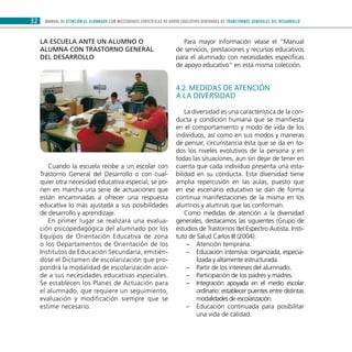 MANUAL DE ATENCIÓN AL ALUMNADO CON NECESIDADES ESPECÍFICAS DE APOYO EDUCATIVO DERIVADAS DE TRANSTORNOS GENERALES DEL DESARROLLO32
La escuela ante un alumno o
alumna con trastorno general
del desarrollo
Para mayor información véase el “Manual
de servicios, prestaciones y recursos educativos
para el alumnado con necesidades específicas
de apoyo educativo” en esta misma colección.
4.2. Medidas de atención
a la diversidad
La diversidad es una característica de la con-
ducta y condición humana que se manifiesta
en el comportamiento y modo de vida de los
individuos, así como en sus modos y maneras
de pensar, circunstancia ésta que se da en to-
dos los niveles evolutivos de la persona y en
todas las situaciones, aun sin dejar de tener en
cuenta que cada individuo presenta una esta-
bilidad en su conducta. Esta diversidad tiene
amplia repercusión en las aulas, puesto que
en ese escenario educativo se dan de forma
continua manifestaciones de la misma en los
alumnos y alumnas que las conforman.
Como medidas de atención a la diversidad
generales, destacamos las siguientes (Grupo de
estudios de Trastornos del Espectro Autista. Insti-
tuto de Salud Carlos III (2004):
Atención temprana.––
Educación intensiva: organizada, especia-––
lizada y altamente estructurada.
Partir de los intereses del alumnado.––
Participación de los padres y madres.––
Integración apoyada en el medio escolar––
ordinario: establecer puentes entre distintas
modalidades de escolarización.
Educación continuada para posibilitar––
una vida de calidad.
Cuando la escuela recibe a un escolar con
Trastorno General del Desarrollo o con cual-
quier otra necesidad educativa especial, se po-
nen en marcha una serie de actuaciones que
están encaminadas a ofrecer una respuesta
educativa lo más ajustada a sus posibilidades
de desarrollo y aprendizaje.
En primer lugar se realizará una evalua-
ción psicopedagógica del alumnado por los
Equipos de Orientación Educativa de zona
o los Departamentos de Orientación de los
Institutos de Educación Secundaria, emitién-
dose el Dictamen de escolarización que pro-
pondrá la modalidad de escolarización acor-
de a sus necesidades educativas especiales.
Se establecen los Planes de Actuación para
el alumnado, que requiere un seguimiento,
evaluación y modificación siempre que se
estime necesario.
 