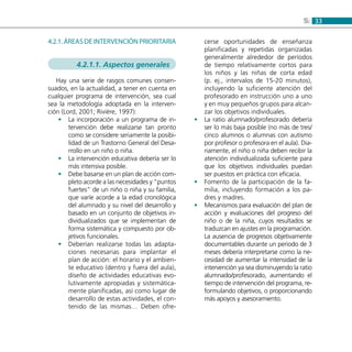 335:
4.2.1. Áreas de intervención prioritaria
4.2.1.1. Aspectos generales
Hay una serie de rasgos comunes consen-
suados, en la actualidad, a tener en cuenta en
cualquier programa de intervención, sea cual
sea la metodología adoptada en la interven-
ción (Lord, 2001; Rivière, 1997):
La incorporación a un programa de in-••
tervención debe realizarse tan pronto
como se considere seriamente la posibi-
lidad de un Trastorno General del Desa-
rrollo en un niño o niña.
La intervención educativa debería ser lo••
más intensiva posible.
Debe basarse en un plan de acción com-••
pleto acorde a las necesidades y “puntos
fuertes” de un niño o niña y su familia,
que varíe acorde a la edad cronológica
del alumnado y su nivel del desarrollo y
basado en un conjunto de objetivos in-
dividualizados que se implementan de
forma sistemática y compuesto por ob-
jetivos funcionales.
Deberían realizarse todas las adapta-••
ciones necesarias para implantar el
plan de acción: el horario y el ambien-
te educativo (dentro y fuera del aula),
diseño de actividades educativas evo-
lutivamente apropiadas y sistemática-
mente planificadas, así como lugar de
desarrollo de estas actividades, el con-
tenido de las mismas… Deben ofre-
cerse oportunidades de enseñanza
planificadas y repetidas organizadas
generalmente alrededor de períodos
de tiempo relativamente cortos para
los niños y las niñas de corta edad
(p. ej., intervalos de 15-20 minutos),
incluyendo la suficiente atención del
profesorado en instrucción uno a uno
y en muy pequeños grupos para alcan-
zar los objetivos individuales.
La ratio alumnado/profesorado debería••
ser lo más baja posible (no más de tres/
cinco alumnos o alumnas con autismo
por profesor o profesora en el aula). Dia-
riamente, el niño o niña deben recibir la
atención individualizada suficiente para
que los objetivos individuales puedan
ser puestos en práctica con eficacia.
Fomento de la participación de la fa-••
milia, incluyendo formación a los pa-
dres y madres.
Mecanismos para evaluación del plan de••
acción y evaluaciones del progreso del
niño o de la niña, cuyos resultados se
traduzcan en ajustes en la programación.
La ausencia de progresos objetivamente
documentables durante un periodo de 3
meses debería interpretarse como la ne-
cesidad de aumentar la intensidad de la
intervención ya sea disminuyendo la ratio
alumnado/profesorado, aumentando el
tiempo de intervención del programa, re-
formulando objetivos, o proporcionando
más apoyos y asesoramiento.
 