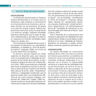 MANUAL DE ATENCIÓN AL ALUMNADO CON NECESIDADES ESPECÍFICAS DE APOYO EDUCATIVO DERIVADAS DE TRANSTORNOS GENERALES DEL DESARROLLO34
4.2.1.2. Áreas de intervención
Socialización
La introducción del alumnado con Trastorno
General del Desarrollo en el mundo social ha
de llevarse a cabo mediante su entrenamiento
en el reconocimiento de emociones y de la re-
lación de éstas con las situaciones, los deseos
y las creencias, propias y ajenas. Debería pro-
porcionarse instrucción social a lo largo del día
y en entornos variados, mediante actividades
específicas planificadas para el logro de obje-
tivos individualizados y ajustados a la edad (p.
ej., respuesta a la imitación, actividades coope-
rativas con iguales, etc.).
Tras la evaluación detallada del área social, y
con especial consideración a sus capacidades y
habilidades, se establece la “Zona de desarro-
llo próximo” (Vygotsky, 2000), en función de
la cual se determinan los objetivos.
En alumnos y alumnas mayores con niveles
superiores de desarrollo social, será necesario
incluir en la programación, habilidades de com-
prensión de las mentes de los demás, es decir,
enseñanza explícita de Teoría de la Mente (Ba-
ron-Cohen, 1985) comenzando por la habilidad
para tomar la perspectiva visual de la otra per-
sona y continuando por resolución de tarea de
falsa creencia de primer orden, interpretación,
inferencia y ambigüedad (comprender que las
personas pueden tener una interpretación dife-
rente de una misma situación ambigua), com-
prensión del “doble farol” (Happé, 1994), etc.,
siempre acorde con los periodos evolutivos nor-
mativos para la adquisición de estas habilidades.
Para ello, podemos valernos de ayudas visuales
para comprender la mente de las otras perso-
nas (“los pensamientos son como imágenes en
la cabeza”, uso de bocadillos, “pensamientos
en forma de burbujas”), miniaturas, dibujos,
vídeos, role-play, etc., aprovechando situacio-
nes naturales, enseñanza de “verdad-mentira”,
cómo “gastar bromas”, etc. Recomendamos la
lectura de “Estrategias de intervención en Au-
tismo derivadas de la Teoría de la Mente” (León
y Gómez, 2001).
Para el desarrollo de la autoconciencia será
necesaria la adquisición de habilidades de meta-
rrepresentación, desde el uso de espejo y la iden-
tificación en él, hasta habilidades de imitación,
descripción de sensaciones y estados internos,
deseos, emociones, posesiones personales, etc.
Comunicación
Las graves dificultades de comunicación
expresiva de los niños y las niñas con autismo
son factores que aumentan sus problemas de
interacción social y frecuentemente provocan
numerosas conductas inadecuadas en su in-
teracción con el entorno. Es imprescindible
centrarse en el desarrollo de habilidades bási-
cas de comunicación, así como en el uso co-
tidiano y adecuado de las que ya poseen. La
comunicación funcional, espontánea debería
ser la primera meta de la educación tempra-
na. Para niños y niñas de corta edad, el pro-
grama debería orientarse inicialmente bajo la
suposición de que la mayoría de los niños y
de las niñas pueden aprender a hablar. Un pa-
pel destacado en el área es el uso de sistemas
 