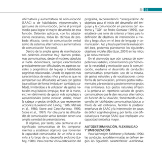 355:
alternativos y aumentativos de comunicación
(SAAC) o de habilidades instrumentales y
gestuales de comunicación, como el principal
medio para lograr el mayor desarrollo de esta
función. Deberían aplicarse, con las adapta-
ciones necesarias, todas las técnicas de pro-
bada eficacia, tanto de comunicación verbal
como de sistemas alternativos y aumentativos
de comunicación funcional.
Dentro de la amplia gama de manifestacio-
nes podemos encontrar muy diversos proble-
mas comunicativos, desde el mutismo absoluto
al habla idiosincrásica, siempre caracterizados
principalmente por dificultades en aspectos so-
ciales o pragmáticos del leguaje y habilidades
cognitivas relacionadas. Uno de los aspectos más
característicos de estos niños y niñas es que no
compensan sus dificultades verbales con gestos
(que utilizan de forma limitada en cantidad y ca-
lidad), limitándose a la utilización de gestos na-
turales muy básicos (empujar, tirar de la mano,
etc.) en detrimento de gestos más complejos y
convencionales (como mostrar, señalar, mover
la cabeza o gestos simbólicos que representen
acciones) (Loveland and Landry, 1986; McHale
et al., 1980; Stone and Caro-Martinez, 1990;
Stone et al., 1997). Por otra parte las dificulta-
des de comunicación verbal también tienen una
amplia variedad de presentaciones.
El objetivo, por tanto, será centrarse en el
significado comunicativo de los comporta-
mientos y establecer objetivos que fomenten
la capacidad comunicativa de un niño o una
niña a lo largo de su desarrollo evolutivo (La-
hey, 1988). Para orientar en la elaboración del
programa, recomendamos “Jerarquización de
objetivos para el inicio del desarrollo del len-
guaje y la comunicación en personas con au-
tismo y TGD” de Pedro Gortázar (1995), que
establece una serie de criterios y fases para la
definición de objetivos de intervención a me-
dio y largo plazo en el área de lenguaje y co-
municación. Así, y tras la pertinente evaluación
del área, podemos plantearnos los siguientes
objetivos iniciales (Gortázar, 2001) en los niños
y las niñas menores:
En el alumnado que aún carezca de com-
petencias verbales, comenzaremos por fomen-
tar la necesidad y motivación para la comuni-
cación, mediante el desarrollo de conductas
comunicativas preverbales: uso de la mirada,
de gestos naturales y de vocalizaciones como
forma de comunicación, primero gestos instru-
mentales y de contacto y posteriormente gestos
más simbólicos. Los gestos naturales ofrecen
a la persona un repertorio variado de gestos
comunicativos que le dan recursos alternativos
en función de la situación, fomentando el de-
sarrollo de habilidades comunicativas básicas a
través de vías ordinarias, facilitan la posterior
enseñanza de SAAC y la intervención en casos
de déficit cognitivo grave y, por tanto, con difi-
cultad para manejar SAAC que impliquen una
capacidad simbólica mayor.
Autodeterminación, flexibilidad
y simbolización
Para Wehmeyer, Kelchener y Richards (1996)
las conductas autodeterminadas se definen se-
gún las siguientes características: autonomía,
 