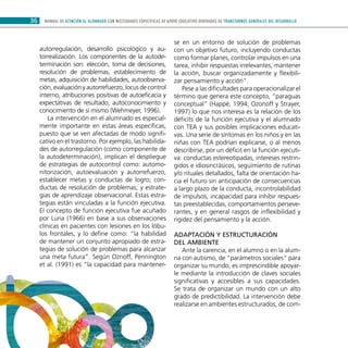 MANUAL DE ATENCIÓN AL ALUMNADO CON NECESIDADES ESPECÍFICAS DE APOYO EDUCATIVO DERIVADAS DE TRANSTORNOS GENERALES DEL DESARROLLO36
autorregulación, desarrollo psicológico y au-
torrealización. Los componentes de la autode-
terminación son: elección, toma de decisiones,
resolución de problemas, establecimiento de
metas, adquisición de habilidades, autoobserva-
ción, evaluación y autorrefuerzo, locus de control
interno, atribuciones positivas de autoeficacia y
expectativas de resultado, autoconocimiento y
conocimiento de sí mismo (Wehmeyer, 1996).
La intervención en el alumnado es especial-
mente importante en estas áreas específicas,
puesto que se ven afectadas de modo signifi-
cativo en el trastorno. Por ejemplo, las habilida-
des de autorregulación (como componente de
la autodeterminación), implican el despliegue
de estrategias de autocontrol como: automo-
nitorización, autoevaluación y autorrefuerzo,
establecer metas y conductas de logro; con-
ductas de resolución de problemas; y estrate-
gias de aprendizaje observacional. Estas estra-
tegias están vinculadas a la función ejecutiva.
El concepto de función ejecutiva fue acuñado
por Luria (1966) en base a sus observaciones
clínicas en pacientes con lesiones en los lóbu-
los frontales, y lo define como: “la habilidad
de mantener un conjunto apropiado de estra-
tegias de solución de problemas para alcanzar
una meta futura”. Según Oznoff, Pennington
et al. (1991) es “la capacidad para mantener-
se en un entorno de solución de problemas
con un objetivo futuro, incluyendo conductas
como formar planes, controlar impulsos en una
tarea, inhibir respuestas irrelevantes, mantener
la acción, buscar organizadamente y flexibili-
zar pensamiento y acción”.
Pese a las dificultades para operacionalizar el
término que genera este concepto, “paraguas
conceptual” (Happé, 1994; Ozonoff y Strayer,
1997) lo que nos interesa es la relación de los
déficits de la función ejecutiva y el alumnado
con TEA y sus posibles implicaciones educati-
vas. Una serie de síntomas en los niños y en las
niñas con TEA podrían explicarse, o al menos
describirse, por un déficit en la función ejecuti-
va: conductas estereotipadas, intereses restrin-
gidos e idiosincrásicos, seguimiento de rutinas
y/o rituales detallados, falta de orientación ha-
cia el futuro sin anticipación de consecuencias
a largo plazo de la conducta, incontrolabilidad
de impulsos, incapacidad para inhibir respues-
tas preestablecidas, comportamientos perseve-
rantes, y en general rasgos de inflexibilidad y
rigidez del pensamiento y la acción.
Adaptación y estructuración
del ambiente
Ante la carencia, en el alumno o en la alum-
na con autismo, de “parámetros sociales” para
organizar su mundo, es imprescindible apoyar-
le mediante la introducción de claves sociales
significativas y accesibles a sus capacidades.
Se trata de organizar un mundo con un alto
grado de predictibilidad. La intervención debe
realizarse en ambientes estructurados, de com-
 