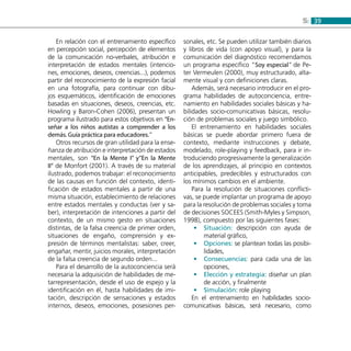 395:
En relación con el entrenamiento específico
en percepción social, percepción de elementos
de la comunicación no-verbales, atribución e
interpretación de estados mentales (intencio-
nes, emociones, deseos, creencias...), podemos
partir del reconocimiento de la expresión facial
en una fotografía, para continuar con dibu-
jos esquemáticos, identificación de emociones
basadas en situaciones, deseos, creencias, etc.
Howling y Baron-Cohen (2006), presentan un
programa ilustrado para estos objetivos en “En-
señar a los niños autistas a comprender a los
demás. Guía práctica para educadores.”
Otros recursos de gran utilidad para la ense-
ñanza de atribución e interpretación de estados
mentales, son “En la Mente I” y”En la Mente
II” de Monfort (2001). A través de su material
ilustrado, podemos trabajar: el reconocimiento
de las causas en función del contexto, identi-
ficación de estados mentales a partir de una
misma situación, establecimiento de relaciones
entre estados mentales y conductas (ver y sa-
ber), interpretación de intenciones a partir del
contexto, de un mismo gesto en situaciones
distintas, de la falsa creencia de primer orden,
situaciones de engaño, comprensión y ex-
presión de términos mentalistas: saber, creer,
engañar, mentir, juicios morales, interpretación
de la falsa creencia de segundo orden...
Para el desarrollo de la autoconciencia será
necesaria la adquisición de habilidades de me-
tarrepresentación, desde el uso de espejo y la
identificación en él, hasta habilidades de imi-
tación, descripción de sensaciones y estados
internos, deseos, emociones, posesiones per-
sonales, etc. Se pueden utilizar también diarios
y libros de vida (con apoyo visual), y para la
comunicación del diagnóstico recomendamos
un programa específico “Soy especial” de Pe-
ter Vermeulen (2000), muy estructurado, alta-
mente visual y con definiciones claras.
Además, será necesario introducir en el pro-
grama habilidades de autoconciencia, entre-
namiento en habilidades sociales básicas y ha-
bilidades socio-comunicativas básicas, resolu-
ción de problemas sociales y juego simbólico.
El entrenamiento en habilidades sociales
básicas se puede abordar primero fuera de
contexto, mediante instrucciones y debate,
modelado, role-playing y feedback, para ir in-
troduciendo progresivamente la generalización
de los aprendizajes, al principio en contextos
anticipables, predecibles y estructurados con
los mínimos cambios en el ambiente.
Para la resolución de situaciones conflicti-
vas, se puede implantar un programa de apoyo
para la resolución de problemas sociales y toma
de decisiones SOCEES (Smith-Myles y Simpson,
1998), compuesto por las siguientes fases:
Situación•• : descripción con ayuda de
material gráfico,
Opciones:•• se plantean todas las posibi-
lidades,
Consecuencias•• : para cada una de las
opciones,
Elección y estrategia:•• diseñar un plan
de acción, y finalmente
Simulación:•• role playing
En el entrenamiento en habilidades socio-
comunicativas básicas, será necesario, como
 