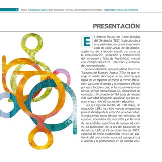 MANUAL DE ATENCIÓN AL ALUMNADO CON NECESIDADES ESPECÍFICAS DE APOYO EDUCATIVO DERIVADAS DE TRANSTORNOS GENERALES DEL DESARROLLO4
l término Trastornos Generalizados
del Desarrollo (TGD) hace alusión a
una perturbación grave y generali-
zada de varias áreas del desarrollo:
trastornos de la relación social, trastorno de
la comunicación (expresión y comprensión
del lenguaje) y falta de flexibilidad mental
con comportamientos, intereses y activida-
des estereotipadas.
Se viene utilizando en la actualidad el término
Trastorno del Espectro Autista (TEA), ya que re-
coge un cuadro clínico que no es uniforme, que
oscila en un espectro de mayor a menor afecta-
ción; varía con el tiempo y se encuentra influido
por otros factores como el funcionamiento inte-
lectual, el nivel comunicativo, las alteraciones de
conducta... El concepto de TEA trata de recoger
esta diversidad, reflejando la realidad que nos en-
contramos a nivel clínico, social y educativo.
La Ley Orgánica 2/2006, de 3 de mayo, de
educación (LOE), ha traído nuevas perspectivas
para el abordaje de la atención a la diversidad,
introduciendo como básicos los principios de
equidad, normalización, inclusión y el término
de necesidades específicas de apoyo educati-
vo. La publicación de la Ley de Educación de
Andalucía (LEA), el 26 de diciembre de 2007,
continua las líneas establecidas en la LOE, par-
tiendo del principio de equidad que garantiza
el acceso y la permanencia en el sistema edu-
Presentación
E
 