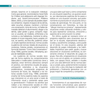 MANUAL DE ATENCIÓN AL ALUMNADO CON NECESIDADES ESPECÍFICAS DE APOYO EDUCATIVO DERIVADAS DE TRANSTORNOS GENERALES DEL DESARROLLO40
siempre, basarnos en la evaluación individual.
Como guía general, recomendamos Social Skills
for Children and adolescents with Asperger Sín-
drome and Social-Communication Problems
(Baker, 2003), y como ejemplo de posibles objeti-
vos señalamos: respetar el espacio de los demás,
saber escuchar, empezar, mantener y terminar
una conversación, toma de turnos, no hablar de-
masiado (detectar el aburrimiento), elogiar a los
demás, saber perder y ganar, compartir, nego-
ciar un acuerdo, ser modesto, enfrentarse a los
rumores y a las habladurías, mantener la calma,
aceptar un no por respuesta, hacer y aceptar crit-
icas, ser asertivo, etc.Para ello, podemos utilizar
un amplio repertorio de técnicas: normas sociales
(cuadernos de normas), listados de situaciones y
conductas, historias sociales, conversaciones en
forma de historieta “Comic Strip Conversations”
(Gray 1994), guiones sociales, role-playing, gru-
pos de habilidades sociales...
Los cuadernos de normas sociales reco-
gen de forma explícita los comportamientos
adecuados e inadecuados (conductas claras y
objetivas; evitar términos abstractos) siempre
en positivo, con elementos visuales de apoyo,
anticipación sistemática a las situaciones
problemáticas, incorporando programas de
economía de fichas, etc. Respecto a las his-
torias sociales (Carol Gray, 1998), pretenden
enseñar de forma explícita todos los aspectos
que intervienen en un acto social a través de
información visual y prestando apoyo para
su generalización (“traducen los secretos que
rodean a las interacciones sociales en infor-
mación social práctica y tangible”). Suponen
una guía sobre qué hacer y cómo comportarse
en una situación específica. Los guiones social-
es, son descripciones explícitas de los pasos a
realizar en una situación concreta, que poste-
riormente se practicarán en situaciones estruc-
turadas de aprendizaje. Por otra parte, en las
conversaciones con historietas, se trata de
“dibujar mientras se conversa”, representando
situaciones vividas utilizando símbolos y colo-
res para representar conductas, emociones y
aspectos de la comunicación no verbal.
Por último, puede ser necesario incluir un
programa específico para situaciones que se
dan en la escuela, especialmente desestruc-
turadas y socialmente complejas, como puede
ser el recreo. En esta situación, además del
desarrollo de juegos individuales y las habili-
dades lingüísticas para pedir ayuda y buscar
soluciones en situaciones conflictivas, es con-
veniente entrenar el desarrollo de juegos en
grupo. Para ello, empezaremos en situaciones
uno a uno con el adulto, en contexto contro-
lados, con apoyos físicos, verbales o visuales
y con una clara definición de las normas bási-
cas a cumplir, para, posteriormente incorporar
a otro niño u otra niña bajo la mediación del
profesional y finalmente generalizar con un
grupo mayor de compañeros y compañeras.
4.2.2.3. Comunicación.
Fomentaremos el uso espontáneo de nue-
vas funciones comunicativas para posterior-
mente incrementar contenidos en relación a
 