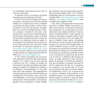 415:
las necesidades comunicativas que el niño y la
niña van expresando.
El siguiente nivel a la enseñanza de gestos
naturales sería la introducción de SAAC:
El PECS (The Picture Exchange Communica-
tion System: www.pecs.com) de Frost y Bondy
(1996), es un programa que enseña, mediante
un proceso muy estructurado, a utilizar símbo-
los gráficos en función de petición, escogién-
dolos de un panel y entregándoselos al maes-
tro o maestra. Se divide en tres fases: inter-
cambio físico, aumento de la espontaneidad y
discriminación de las figuras, cada una de ellas
secuenciada en subfases de menor a mayor di-
ficultad y con diferentes niveles de apoyo. Es
un programa eminentemente visual y por tan-
to muy adecuado para este alumnado. Puede
encontrarse un manual en español en: www.
comunidad-autista.org/PECS-FASES.doc y un
artículo resumen (Sistema de Comunicación
con Intercambio de Imágenes [PECS], Marriner
[1981] ) en: www.astait.org/pecs.htm.
El SPC (Sistema Pictográfico de Comunica-
ción), diseñado inicialmente para otras discapa-
cidades, es un recurso muy útil para alumnos
y alumnas con TEA. Consiste en paneles de
comunicación formados por dibujos que llevan
impresa la palabra. El vocabulario se divide en
6 categorías, recomendándose un color dife-
rente para cada categoría. Está especialmente
indicado para personas que tienen limitadas sus
competencias comunicativas, pero unas míni-
mas habilidades: un mínimo de necesidades de
comunicación (intencionalidad comunicativa),
agudeza visual y perceptiva y ciertas habilida-
des cognitivas. Para más información recomen-
damos consultar Mayer (1981): S.P.C. Símbolos
pictográficos para la Comunicación no vocal y
la página Web: www.mayer-johnson.com. En la
dirección www.tadega.net/Fotos/v/SPC/ existe
una galería de imágenes de SPC.
Y por último, el Programa de Comunicación
Total de B. Schaeffer (1994). Este sistema, en-
globa comunicación simultánea (las personas
que interactúan con el alumnado usan simul-
táneamente dos códigos diferentes: hablan y
signan simultáneamente) y habla signada (se
entrena al alumnado a producir habla y signo
de forma simultánea). Como principales ven-
tajas: es flexible, enseña signos y estrategias
de interacción social, favorece la aparición del
lenguaje y el aumento del lenguaje verbal, se
enseña mediante ensayo sin error (los signos
se enseñan con ayuda total al principio, para ir
desvaneciendo el apoyo con encadenamiento
hacia atrás) y el vocabulario a aprender se basa
en las motivaciones y preferencias del alumno
y de la alumna. A diferencia del lenguaje de
signos, el habla signada no tiene estructura
propia de lenguaje ni consistencia lingüística,
sino que acompaña al lenguaje oral para fa-
cilitar la adquisición de éste. Es un programa
de enseñanza muy estructurado, en el que
tras la selección del signo se enseña median-
te moldeamiento total y con la presencia de
un refuerzo inmediato. Posteriormente, y tras
múltiples ensayos y una realización exitosa en
otros contextos, se enseña un segundo signo,
así como a discriminar entre ellos. En www.tec-
noneet.org/docs/2004/4-12004.pdf se descri-
 