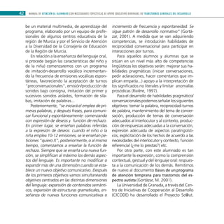 MANUAL DE ATENCIÓN AL ALUMNADO CON NECESIDADES ESPECÍFICAS DE APOYO EDUCATIVO DERIVADAS DE TRANSTORNOS GENERALES DEL DESARROLLO42
be un material multimedia, de aprendizaje del
programa, elaborado por un equipo de profe-
sionales de algunos centros educativos de la
región de Murcia y por el Servicio de Atención
a la Diversidad de la Consejería de Educación
de la Región de Murcia.
En relación a la enseñanza del lenguaje oral,
si procede (según las características del niño y
de la niña) comenzaremos con un programa
de imitación-desarrollo vocálico incrementan-
do la frecuencia de emisiones vocálicas espon-
táneas, favoreciendo la aceptación de turnos
“preconversacionales”, emisión/producción de
sonidos bajo consigna, imitación del primer y
sucesivos sonidos aislados, formación de síla-
bas, imitación de palabras...
Posteriormente, “se iniciará el empleo de pri-
meras palabras, y después frases, para comuni-
car funcional y espontáneamente: comenzando
con expresión de deseos y función de rechazo.
En primer lugar, se enseñan palabras referidas
a la expresión de deseos: cuando el niño o la
niña emplea 10-12 emisiones, se le enseñan pe-
ticiones “quiero X”, posteriormente, o al mismo
tiempo, comenzamos a enseñar la función de
rechazo. Siempre que se enseña una nueva fun-
ción, se simplifican al máximo los demás aspec-
tos del lenguaje. Es importante no modificar o
expandir más de una dimensión cuando se esta-
blece un nuevo objetivo comunicativo. Después
de los primeros objetivos vamos simultaneando
objetivos centrados en las distintas dimensiones
del lenguaje: expansión de contenidos semánti-
cos, expansión de estructuras gramaticales, en-
señanza de nuevas funciones comunicativas o
incremento de frecuencia y espontaneidad. Se
sigue patrón de desarrollo normativo” (Gortá-
zar, 2001). A medida que se van adquiriendo
competencias, se introducirán habilidades de
reciprocidad conversacional para participar en
interacciones por turnos.
Para aquellos alumnos y alumnas que se
sitúan en un nivel más alto de competencias
lingüísticas los objetivos serán: mejorar sus ha-
bilidades pragmáticas (iniciar conversaciones,
pedir aclaraciones, hacer comentarios que im-
plican empatía...) apoyo a la interpretación de
los significados no literales y limitar anomalías
prosódicas (Rivière, 1997).
Para el desarrollo de habilidades pragmático/
conversacionales podemos señalar los siguientes
objetivos: tomar la palabra, reciprocidad-turnos
de palabra, mantenimiento del tema de conver-
sación, producción de temas de conversación
adecuados al interlocutor y al contexto, produc-
ción de respuestas adecuadas a la conversación,
expresión adecuada de aspectos paralingüísti-
cos, explicitación de los hechos de acuerdo a las
necesidades del interlocutor y contexto, función
referencial (¿me lo prestas?) etc.
Por otra parte, con este alumnado es tan
importante la expresión, como la comprensión
contextual, gestual y del lenguaje oral: respues-
ta a la comunicación de los demás. Remitimos
de nuevo al documento Bases de un programa
de atención temprana para trastornos del es-
pectro autista (Gortázar, M. 2001).
La Universidad de Granada, a través del Cen-
tro de Iniciativas de Cooperación al Desarrollo
(CICODE) ha desarrollado el Proyecto Sc@ut.
 