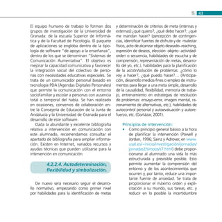 435:
El equipo humano de trabajo lo forman dos
grupos de investigación de la Universidad de
Granada: de la escuela Superior de Informá-
tica y de la Facultad de Psicología. El paquete
de aplicaciones se engloba dentro de la tipo-
logía de software “de apoyo a la enseñanza”,
dentro de los que se denominan “Sistemas de
Comunicación Aumentativa”. El objetivo es
mejorar la capacidad comunicativa y favorecer
la integración social del colectivo de perso-
nas con necesidades educativas especiales. Se
trata de un comunicador personal basado en
tecnología PDA (Agendas Digitales Personales)
que permite la comunicación con el entorno
sociofamiliar y escolar a personas con ausencia
total o temporal del habla. Se han realizado
en ocasiones, convenios de colaboración en-
tre la Consejería de Educación de la Junta de
Andalucía y la Universidad de Granada para el
desarrollo de este software.
Dada la abundante y excelente bibliografía
relativa a intervención en comunicación con
este alumnado, recomendamos consultar el
apartado de bibliografía para ampliar informa-
ción. Existen en Internet, variados recursos y
ayudas técnicas que pueden utilizarse para la
intervención en comunicación.
4.2.2.4. Autodeterminación,
flexibilidad y simbolización.
De nuevo será necesario seguir el desarro-
llo normativo, empezando como primer nivel
por habilidades para la identificación de metas
y determinación de criterios de meta (internas y
externas):¿qué quiero?, ¿qué debo hacer?, ¿qué
me mandan hacer? (percepción de contingen-
cias, identificar fuentes de disfrute y de malestar
físico, acto de alcanzar objeto deseado–reaching,
expresión de deseos, elección: objeto- actividad-
orden o secuencia, habilidades de escucha y de
comprensión, representación de metas, desarro-
llo del yo, etc.), habilidades para la planificación
de la acción/solución de problemas: ¿cómo lo
voy a hacer?, ¿qué puedo hacer?… (Anticipa-
ción, desarrollo medios-fines o empleo de instru-
mentos para llegar a una meta simple, desarrollo
de la causalidad, flexibilidad, memoria de traba-
jo, entrenamiento en estrategias de resolución
de problemas: ensayo-error, imagen mental, ra-
zonamiento de alternativas, etc.), habilidades de
autocontrol personal y autoevaluación y autore-
fuerzo, etc. (Gortázar, 2001).
Principios de intervención:
Como principio general básico a la hora••
de planificar la intervención (Powell y
Jordan, 1996; Sainz y Adrover, en www.
usal.es/~inicio/investigación/jornadas/
jornadas2/simpos/s7.html) debe propor-
cionarse al alumnado una vida lo más
estructurada y previsible posible. Esto
permite aumentar la comprensión del
entorno y de los acontecimientos que
ocurren y, por tanto, reduce una impor-
tante fuente de ansiedad. Se trata de
proporcionar el máximo orden y expli-
citación a su mundo, sus tareas, etc. y
reducir en lo posible la incertidumbre
 