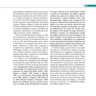 455:
para ayudarles a adaptarse al nivel y a las carac-
terísticas del alumnado con TEA; representación
de escenas de vídeos y de otras fuentes; permi-
tir un objeto de apego en ciertos momentos y
no en otros. Para ello, introducir sistemas de re-
ducción gradual y desensibilización sistemática
cuando el apego a objetos o partes de objetos
interfiera negativamente en el aprendizaje y en
la conducta adaptada. Enseñar actividades de
suspensión, de semiosis en la medida de lo po-
sible. Ej: bromas, chistes, metáforas.
Ante los comportamientos rituales, la meta
de la intervención educativa irá dirigida a in-
crementar el confort y la comprensión del niño
y de la niña ofreciendo apoyos para reducir
la confusión y la ansiedad y por tanto, los ri-
tuales: organizar el medio físico, organizar y
simplificar las experiencias sociales, enseñar
habilidades sociales y comunicativas alterna-
tivas, enseñar relajación, ofrecer actividades y
juguetes adecuados, respetar las necesidades
emocionales de cada niño o niña…
En relación a las habilidades de juego, di-
versos trabajos de investigación han estudiado
la conducta de juego del alumnado con TEA.
Canal y Rivière resumen así dichas dificultades:
“Las investigaciones sobre el juego de los au-
tistas basadas en la observación natural en si-
tuaciones de juego libre (Baron-Cohen, 1987;
Sigman y Ungerer, 1984, Ungerer y Sigman,
1981), y en situaciones estructuradas (Mundy
et al. 1986; Sigman y Ungerer, 1984; Stone et
al. 1990; Sherman Shapiro y Glassman, 1983)
ponen de manifiesto que los autistas mues-
tran un amplio rango de diferentes conductas
de juego. Además de la manipulación simple
y juego de combinación de objetos, algunos
autistas son capaces de realizar actos de jue-
go funcional y juego simbólico. Pero, estas
investigaciones sugieren que el juego de los
autistas es diferente del observado en los nor-
males y los niños con retraso mental de nivel
de desarrollo cognitivo comparable. Los niños
sin deficiencias y los niños con retraso men-
tal dedican más tiempo al juego funcional y
simbólico y menos a la manipulación simple
de objetos. Además, los actos de juego de los
niños incluidos en los grupos de control son
más complejos y sofisticados, con combinacio-
nes de secuencias funcionales y simbólicas más
largas, que las que muestran los autistas en sus
actividades de juego”(Canal y Rivière, 1996).
En primer lugar, y para evaluar la situación
del alumno o la alumna en relación al juego,
recomendamos el cuestionario elaborado por
Juan Carlos Gómez (2000). Su propósito era ex-
plorar las implicaciones prácticas que la “Teoría
de la Mente” podría tener para la evaluación e
intervención de las personas con autismo. Con
una orientación muy práctica, valora distintos
niveles de capacidad de ficción y simbolización,
incluyendo además secciones dedicadas al jue-
go funcional y motor con objetos y miniaturas.
Valorando la competencia máxima del alumna-
do en cada nivel, es posible establecer cual es el
material con el que se ha de iniciar la interven-
ción con ese niño o esa niña en concreto: juego
motor (solitario, social, con objetos...), funcional
(acciones, miniaturas…) o simbólico (sin objeto,
con objeto, objeto ficticio…).
 