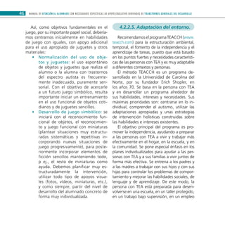 MANUAL DE ATENCIÓN AL ALUMNADO CON NECESIDADES ESPECÍFICAS DE APOYO EDUCATIVO DERIVADAS DE TRANSTORNOS GENERALES DEL DESARROLLO46
Así, como objetivos fundamentales en el
juego, por su importante papel social, debería-
mos centrarnos inicialmente en habilidades
de juego con iguales, con apoyo adicional
para el uso apropiado de juguetes y otros
materiales:
Normalización del uso de obje-••
tos y juguetes: el uso espontáneo
de objetos y juguetes que realiza el
alumno o la alumna con trastornos
del espectro autista es frecuente-
mente inadecuado, puramente sen-
sorial. Con el objetivo de acercarle
a un futuro juego simbólico, resulta
importante iniciar un entrenamiento
en el uso funcional de objetos coti-
dianos y de juguetes sencillos.
Desarrollo de juego simbólico:•• se
iniciará con el reconocimiento fun-
cional de objetos, el reconocimien-
to y juego funcional con miniaturas
(plantear situaciones muy estructu-
radas sistemáticas y repetitivas in-
corporando nuevas situaciones de
juego progresivamente), para poste-
riormente incorporar elementos de
ficción sencillos manteniendo todo,
p ej., el resto de miniaturas como
ayuda. Debemos planificar muy es-
tructuradamente la intervención,
utilizar todo tipo de apoyos visua-
les (fotos, vídeos, miniaturas, etc.),
y como siempre, partir del nivel de
desarrollo del alumnado concreto de
forma muy individualizada.
4.2.2.5. Adaptación del entorno.
Recomendamos el programa TEACCH (www.
teacch.com) para la estructuración ambiental,
temporal, el fomento de la independencia y el
aprendizaje de tareas, puesto que está basado
en los puntos fuertes y necesidades característi-
cas de las personas con TEA y es muy adaptable
a diferentes contextos y personas.
El método TEACCH es un programa de-
sarrollado en la Universidad de Carolina del
Norte, por su fundador Erich Shopler, en
los años 70. Se basa en la persona con TEA
y en desarrollar un programa alrededor de
sus habilidades, intereses y necesidades. Sus
máximas prioridades son: centrarse en lo in-
dividual, comprender el autismo, utilizar las
adaptaciones apropiadas y unas estrategias
de intervención holísticas construidas sobre
las habilidades e intereses existentes.
El objetivo principal del programa es pro-
mover la independencia, ayudando a preparar
a las personas con TEA a vivir y trabajar más
efectivamente en el hogar, en la escuela, y en
la comunidad. Se pone especial énfasis en los
planes individualizados para ayudar a las per-
sonas con TEA y a sus familias a vivir juntos de
forma más efectiva. Se entrena a los padres y
a las madres a trabajar con sus hijos y con sus
hijas para controlar los problemas de compor-
tamiento y mejorar las habilidades sociales, de
lenguaje y de aprendizaje. De este modo, la
persona con TEA está preparada para desen-
volverse en una escuela, en un taller protegido,
en un trabajo bajo supervisión, en un empleo
 
