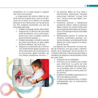 475:
competitivo, en un hogar grupal o cualquier
otro marco comunitario.
La organización del entorno debe ser pa-
tente tanto en el plano físico, como en el tem-
poral y en el social. En lo relativo a la claridad
personal en las interacciones con las personas
con TEA, podemos recomendar una serie de
estrategias generales:
Emplear un lenguaje conciso, claro y literal.••
Asegurarnos la atención del alumnado••
antes de dirigirnos a él o a ella (situán-
donos cara a cara, no hablar cuando la
persona esté de espaldas…)
Emplear tonos bajos: controlar el volumen••
de nuestro tono de voz, sin gritar, hablar
de forma individual “de uno en uno”.
Asegurar la comprensión de la informa-••
ción verbal (ofrecer apoyos visuales o sis-
temas alternativos y/o aumentativos de
la comunicación: gestos naturales, sig-
nos, dibujos, pictogramas, escritura…)
Las personas deben ser muy claras y••
discriminativas (distinciones marcadas
entre lo que “está bien” y lo que “está
mal”, normas claras que deben cum-
plirse siempre).
Coherencia personal e interpersonal••
(unidad de criterio): todas las personas
deben imponer los mismos límites para
que el procesamiento lógico de la perso-
na con TEA extraiga la ley de cómo debe
comportarse.
Reforzamiento positivo: El número de••
refuerzos (comentarios positivos, mo-
mentos de placer, actividad gratificante)
debería ser 3 veces superior a la imposi-
ción de normas.
Los objetivos de intervención no vienen da-
dos de antemano, sino que surgen, individua-
lizados, de la observación de esa persona, en
contextos diferentes. Este proceso para llegar a
establecer los objetivos individualizados consta
de cuatro fases:
Evaluación de las habilidades.••
Entrevista con los padres y las madres••
para determinar su punto de vista
sobre las habilidades del alumnado y
sus prioridades para el cambio (bús-
queda de objetivos consensuados con
las familias)
Establecer prioridades y expresarlas en la••
forma de objetivos escritos.
En base a esos objetivos hacer un diseño••
individualizado para el entrenamiento
de habilidades.
 