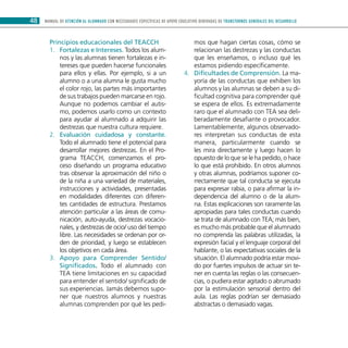 MANUAL DE ATENCIÓN AL ALUMNADO CON NECESIDADES ESPECÍFICAS DE APOYO EDUCATIVO DERIVADAS DE TRANSTORNOS GENERALES DEL DESARROLLO48
Principios educacionales del TEACCH
Fortalezas e Intereses.1.	 Todos los alum-
nos y las alumnas tienen fortalezas e in-
tereses que pueden hacerse funcionales
para ellos y ellas. Por ejemplo, si a un
alumno o a una alumna le gusta mucho
el color rojo, las partes más importantes
de sus trabajos pueden marcarse en rojo.
Aunque no podemos cambiar el autis-
mo, podemos usarlo como un contexto
para ayudar al alumnado a adquirir las
destrezas que nuestra cultura requiere.
Evaluación cuidadosa y constante.2.	
Todo el alumnado tiene el potencial para
desarrollar mejores destrezas. En el Pro-
grama TEACCH, comenzamos el pro-
ceso diseñando un programa educativo
tras observar la aproximación del niño o
de la niña a una variedad de materiales,
instrucciones y actividades, presentadas
en modalidades diferentes con diferen-
tes cantidades de estructura. Prestamos
atención particular a las áreas de comu-
nicación, auto-ayuda, destrezas vocacio-
nales, y destrezas de ocio/ uso del tiempo
libre. Las necesidades se ordenan por or-
den de prioridad, y luego se establecen
los objetivos en cada área.
Apoyo para Comprender Sentido/3.	
Significados. Todo el alumnado con
TEA tiene limitaciones en su capacidad
para entender el sentido/ significado de
sus experiencias. Jamás debemos supo-
ner que nuestros alumnos y nuestras
alumnas comprenden por qué les pedi-
mos que hagan ciertas cosas, cómo se
relacionan las destrezas y las conductas
que les enseñamos, o incluso qué les
estamos pidiendo específicamente.
Dificultades de Comprensión.4.	 La ma-
yoría de las conductas que exhiben los
alumnos y las alumnas se deben a su di-
ficultad cognitiva para comprender qué
se espera de ellos. Es extremadamente
raro que el alumnado con TEA sea deli-
beradamente desafiante o provocador.
Lamentablemente, algunos observado-
res interpretan sus conductas de esta
manera, particularmente cuando se
les mira directamente y luego hacen lo
opuesto de lo que se le ha pedido, o hace
lo que está prohibido. En otros alumnos
y otras alumnas, podríamos suponer co-
rrectamente que tal conducta se ejecuta
para expresar rabia, o para afirmar la in-
dependencia del alumno o de la alum-
na. Estas explicaciones son raramente las
apropiadas para tales conductas cuando
se trata de alumnado con TEA; más bien,
es mucho más probable que el alumnado
no comprenda las palabras utilizadas, la
expresión facial y el lenguaje corporal del
hablante, o las expectativas sociales de la
situación. El alumnado podría estar movi-
do por fuertes impulsos de actuar sin te-
ner en cuenta las reglas o las consecuen-
cias, o pudiera estar agitado o abrumado
por la estimulación sensorial dentro del
aula. Las reglas podrían ser demasiado
abstractas o demasiado vagas.
 