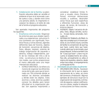 495:
Colaboración de la familia.5.	 La plani-
ficación educativa debe ser sensible al
ambiente al que irá el alumnado cuan-
do vuelva a casa, y donde vivirá como
una persona adulta. Es importante in-
corporar los deseos y el estilo de vida
de la familia al programa educativo.
Son apartados importantes del programa
los siguientes:
Enseñanza estructurada:1.	 Organizar
los entornos para que añadan signifi-
cado a sus experiencias: estructura fí-
sica (contextos con significado, fron-
teras físicas y rutinas diarias), agendas
(diferentes tipos de horarios, objetos
de transición, secuencias de objetos,
fotos, dibujos, tarjetas), sistemas de
trabajo (organización de izquierda a
derecha, trabajo independiente, par-
tir de los intereses del niño o de la
niña). La estructura se diseña en va-
rios niveles, que juntos proporcionan
el marco adecuado para una mejor
intervención educativa:
ESTRUCTURA FÍSICA. Se refiere a la••
manera de organizar las diferentes
zonas de la sala, para que el alum-
nado con TEA entienda dónde se
realizan las distintas actividades
y dónde están los objetos. Estos
alumnos y estas alumnas pueden
conocer los detalles pero tienen
dificultad en la organización glo-
bal. Son aspectos importantes a
considerar: establecer límites fí-
sicos y visuales claros (fronteras
físicas), minimizar distracciones
visuales y auditivas, desarrollar
zonas físicas que sean específicas
a diferentes funciones: áreas de
grupo, de recreo, de transición y
entorno laboral.
AGENDAS. Objeto / secuencia de ob-••
jetos, fotos, dibujos sencillos, escritu-
ra… Ya sean diarias, semanales, men-
suales, etc.
SISTEMAS DE TRABAJO y RUTINAS. Es••
algo más complejo que un horario per-
sonal, es una manera visual y concreta
de facilitar la comprensión de qué hay
que hacer, cuánto tiene que hacer,
cuándo sabrá que ha terminado y que
pasará después. Se llama también Lista
de “Cosas que hacer” y tiene muy en
cuenta el establecimiento de rutinas.
Para ello, principalmente se utiliza el
sistema de izquierda a derecha, desde
arriba hacia abajo, el emparejamiento
y el lenguaje escrito.
Actividades secuenciadas visualmente2.	 :
Organización visual.•• Favorecen
la información de lo que se espera
exactamente de su tarea, así como
del comienzo y finalización. Algunos
ejemplos de estructura visual son la
organización de recipientes, la limita-
ción de espacios, realizar codificacio-
nes con colores, resaltar lo relevante
o instrucciones con fotos o escritas.
 