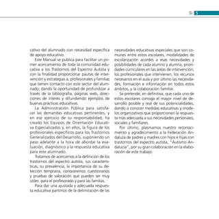 55:
cativo del alumnado con necesidad específica
de apoyo educativo.
Este Manual se publica para facilitar un pri-
mer acercamiento de toda la comunidad edu-
cativa a los Trastornos del Espectro Autista y
con la finalidad proporcionar pautas de inter-
vención y estrategias a, profesionales y familias
que tienen contacto con este sector del alum-
nado; dando la oportunidad de profundizar a
través de la bibliografía, páginas web, direc-
ciones de interés y difundiendo ejemplos de
buenas prácticas educativas.
La Administración Pública para satisfa-
cer las demandas educativas pertinentes, y
en ese ejercicio de su responsabilidad, ha
creado los Equipos de Orientación Educati-
va Especializados y, en ellos, la figura de los
profesionales específicos para los Trastornos
Generalizados del Desarrollo, suponiendo un
paso adelante a la hora de abordar la eva-
luación, diagnóstico y la respuesta educativa
para este alumnado.
Tratamos de acercarnos a la definición de los
trastornos del espectro autista, sus caracterís-
ticas, su prevalencia, la importancia de su de-
tección temprana, conoceremos cuestionarios
y pruebas de valoración que pueden ser muy
útiles para el profesorado y para las familias.
Para dar una ajustada y adecuada respues-
ta educativa partimos de la delimitación de las
necesidades educativas especiales que son co-
munes entre estos escolares, modalidades de
escolarización acordes a esas necesidades y
posibilidades de cada alumno y alumna, priori-
dades curriculares en las áreas de intervención,
los profesionales que intervienen, los recursos
necesarios en el aula y por último las necesida-
des, formación e información en todos estos
ámbitos, y la colaboración familiar.
Se pretende, en definitiva, que cada uno de
estos escolares consiga el mayor nivel de de-
sarrollo posible y real de sus potencialidades,
dando a conocer medidas educativas y mode-
los organizativos que proporcionen la respues-
ta más adecuada a sus necesidades personales,
sociales y familiares.
Por último, plasmamos nuestro reconoci-
miento y agradecimiento a la Federación An-
daluza de padres y madres con hijos e hijas con
trastornos del espectro autista, “Autismo An-
dalucía”, por su gran colaboración en la elabo-
ración de este trabajo.
 