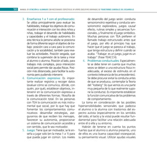 MANUAL DE ATENCIÓN AL ALUMNADO CON NECESIDADES ESPECÍFICAS DE APOYO EDUCATIVO DERIVADAS DE TRANSTORNOS GENERALES DEL DESARROLLO50
Enseñanza 1 a 1 con el profesorado:3.	
Se utiliza principalmente para evaluar las
habilidades, trabajar los objetivos de comu-
nicación e interacción con los otros niños y
niñas, trabajar el desarrollo de habilidades
y capacidades y el trabajo autónomo. En
esta técnica la persona adulta se posiciona
de forma diferente según el objetivo de tra-
bajo: posición cara a cara para la comuni-
cación y la sociabilidad, también para eva-
luar las actividades. Posición sesgada, que
combina la supervisión de la tarea y mirar
al alumno o alumna. Posición al lado, para
trabajos más complejos, poca interacción
social pero permite dar ayudas físicas. Posi-
ción más distanciada, para facilitar la auto-
nomía pero pudiendo intervenir.
Comunicación expresiva:4.	 Es impor-
tante realizar registros y recoger datos
(evaluar cómo se comunica, dónde, con
quién, por qué), establecer objetivos, in-
tervenir en la comunicación expresiva a
través de diferentes formas: filosofía de
la comunicación total. En las personas
con TEA la comunicación es más instru-
mental que social, por lo que hay que
fomentar los comportamientos comu-
nicativos: desarrollar estrategias, ase-
gurarnos de que reciben los mensajes,
favorecer su autonomía, proporcionar
un sistema de comunicación accesible y
con sentido, que le sea motivador.
Juego:5.	 Tiene que ser motivador, se le en-
seña a jugar solo (en la mesa 1 a 1) para
que pueda jugar en común. Los niveles
de desarrollo del juego serán: conducta
sensoriomotriz repetitiva y conducta sen-
soriomotriz exploradora, juegos causa/
efecto, rutinas simples y secuencias fun-
cionales, y finalmente el juego simbólico.
Muchas personas con TEA prefieren el
llamado trabajo estructurado antes que
el juego, por ello al principio hay que
hacer que el juego se parezca al trabajo,
que tenga estructura y definir cuándo se
acaba. “Trabajar es un juego, jugar es un
trabajo” (frase TEACCH).
Problemas conductuales:6.	 Especialmen-
te se debe tener en cuenta que muchas
veces se deben a una estructura física in-
adecuada, al exceso de estímulos en el
contexto(relevanciadelosantecedentes).
Se debe procurar evitar la conducta antes
de que se produzca, contemplar la Teoría
del “Iceberg” (lo que vemos es una parte
muy pequeña de lo que realmente supo-
ne la conducta). Es importante establecer
la función comunicativa de los problemas
de comportamiento.
La toma en consideración de las posibles
hipersensibilidades sensoriales que padezca
el alumno o la alumna con trastornos del es-
pectro autista (especialmente en los sentidos
del oído, el tacto y la vista) puede resultar fun-
damental para facilitar una relación adecuada
entre él o ella y su entorno.
Habrán de tenerse en cuenta los puntos
fuertes que el alumno o alumna presente, uno
de ellos es una buena capacidad visoespacial;
su pensamiento visual. Utilizar ayudas visuales
 