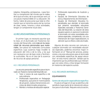 515:
(objetos, fotografías, pictogramas...) para faci-
litar su comprensión del mundo que le rodea,
de lo que se le dice, de lo que está por venir, es
una pauta imprescindible en su educación. De
hecho, habrá de procurarse que toda la infor-
mación que se transmita acerca de las normas
de clase, tareas, horarios y otras actividades,
tengan un componente visual claro.
4.3.Recursosmaterialesypersonales:
En primer lugar, es necesario apuntar que
la clave, en el alumnado con Trastornos Ge-
nerales del Desarrollo, está más en la nece-
sidad de recursos personales que mate-
riales. Son pocos los materiales curriculares
específicos cuya ausencia haga inviable la
educación del niño o de la niña, y los que
son necesarios son de bajo coste y fácilmen-
te sustituibles. No es el caso de la ausencia
de recursos de apoyo personal.
4.3.1. Recursos Personales
Los recursos personales específicos para el alum-
nado con Trastorno General del Desarrollo son:
Tutor o tutora de aula específica o de••
aula ordinaria.
Profesorado especialista en Pedagogía••
Terapéutica, que pone en marcha planes
de actuación, realiza intervenciones con-
cretas de determinados programas...
Monitor o monitora de educación especial.••
Profesorado especialista de Audición y••
Lenguaje.
Equipos de Orientación Educativa de••
zona y Departamentos de Orientación.
Equipos de Orientación Educativa Es-••
pecializados que atienden al alumnado
que presenta necesidades educativas
especiales asociadas a Trastornos Gene-
rales del Desarrollo. La creación de estos
equipos supone un avance en la atención
al alumnado con estas necesidades edu-
cativas especiales, completando, con una
intervención de mayor especialización, la
atención que se ofrece a este alumnado.
Algunos de estos recursos son comunes a
cualquier alumnado con necesidades educati-
vas especiales; podemos encontrar mayor in-
formación en el “Manual de servicios, presta-
ciones y recursos educativos para el alumnado
con necesidades específicas de apoyo educa-
tivo” en esta misma colección. Señalar que es
importante que los profesionales que interven-
gan con estos niños y niñas tengan formación
en trastornos del espectro autista.
4.3.2. Recursos materiales
Equipamiento
Centro de educación especial/Aula específica:
El aula es el lugar en el que se planifica y de-
sarrolla la mayor parte de la intervención educa-
tiva para el alumnado. Requiere estructuración,
 