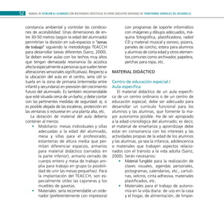 MANUAL DE ATENCIÓN AL ALUMNADO CON NECESIDADES ESPECÍFICAS DE APOYO EDUCATIVO DERIVADAS DE TRANSTORNOS GENERALES DEL DESARROLLO52
constancia ambiental y controlar las condicio-
nes de accesibilidad. Unas dimensiones de en-
tre 30-50 metros (según la edad del alumnado)
permitirían la división en sub-espacios o “zonas
de trabajo” siguiendo la metodología TEACCH
para desarrollar tareas diferentes (Sainz, 2000).
Se deben evitar aulas con los techos muy altos
que tengan demasiada resonancia (la acústica
afecta especialmente a personas que suelen tener
alteraciones sensoriales significativas). Respecto a
la ubicación del aula en el centro, sería útil si-
tuarla en la zona de primaria (intermedia entre
infantil y secundaria) en previsión del crecimiento
futuro del alumnado. Es también recomendable
que esté situada cerca de un baño, y debe contar
con las pertinentes medidas de seguridad: ej. si
es posible alejada de las escaleras, protección en
las ventanas si estuviese en una planta alta, etc.
La dotación de material del aula debería
contener al menos:
Mobiliario: mesas individuales y sillas••
adecuadas a la edad del alumnado,
mesa y sillas para el profesorado,
estanterías de altura media que per-
mitan diferenciar espacios, armarios
para material didáctico (cerrados en
la parte inferior), armario cerrado de
cuerpo entero y mesa de trabajo am-
plia para trabajo en grupo (o posibili-
dad de unir las mesas pequeñas). Para
la implantación del TEACCH, son es-
pecialmente útiles las cajoneras y los
muebles de gavetas.
Materiales: sería recomendable un orde-••
nador (preferentemente con impresora)
con programas de soporte informático
con imágenes y dibujos adecuados, má-
quina fotográfica, plastificadora, radio/
CD y material musical y sonoro, pizarra,
paneles de corcho, estera para alumnos
y alumnas de corta edad y otros elemen-
tos comunes como archivador, papelera,
perchas para ropa, etc.
Material didáctico
Centro de educación especial /
Aula específica
El material didáctico de un aula específi-
ca de un centro ordinario o de un centro de
educación especial, debe ser adecuado para
desarrollar un currículo funcional para los
alumnos y las alumnas, que fomente la ma-
yor autonomía posible. Ha de ser apropiado
a la edad cronológica del alumnado; es decir,
el material de enseñanza y aprendizaje debe
estar en consonancia con los intereses y las
actividades propias de la edad de los alumnos
y las alumnas, ya sea la infancia, adolescencia
o materiales que trabajen aspectos relacio-
nados con el tránsito a la vida adulta (Sainz,
2000). Serán necesarios:
Material fungible para la realización de••
claves visuales, agendas personales,
pictogramas, calendarios, etc., cartuli-
nas, velcros, cinta adhesiva, materiales
plastificados, etc.
Materiales para el trabajo de autono-••
mía en la vida diaria: de uso en la casa
y el hogar, de alimentación, de limpie-
 