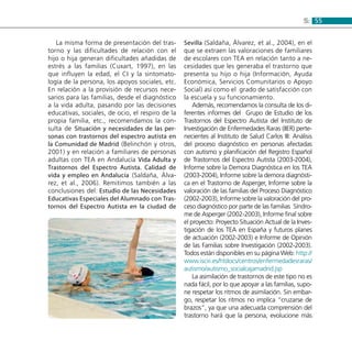 555:
La misma forma de presentación del tras-
torno y las dificultades de relación con el
hijo o hija generan dificultades añadidas de
estrés a las familias (Cuxart, 1997), en las
que influyen la edad, el CI y la sintomato-
logía de la persona, los apoyos sociales, etc.
En relación a la provisión de recursos nece-
sarios para las familias, desde el diagnóstico
a la vida adulta, pasando por las decisiones
educativas, sociales, de ocio, el respiro de la
propia familia, etc., recomendamos la con-
sulta de Situación y necesidades de las per-
sonas con trastornos del espectro autista en
la Comunidad de Madrid (Belinchón y otros,
2001) y en relación a familiares de personas
adultas con TEA en Andalucía Vida Adulta y
Trastornos del Espectro Autista. Calidad de
vida y empleo en Andalucía (Saldaña, Álva-
rez, et al., 2006). Remitimos también a las
conclusiones del: Estudio de las Necesidades
Educativas Especiales del Alumnado con Tras-
tornos del Espectro Autista en la ciudad de
Sevilla (Saldaña, Álvarez, et al., 2004), en el
que se extraen las valoraciones de familiares
de escolares con TEA en relación tanto a ne-
cesidades que les generaba el trastorno que
presenta su hijo o hija (Información, Ayuda
Económica, Servicios Comunitarios o Apoyo
Social) así como el grado de satisfacción con
la escuela y su funcionamiento.
Además, recomendamos la consulta de los di-
ferentes informes del Grupo de Estudio de los
Trastornos del Espectro Autista del Instituto de
Investigación de Enfermedades Raras (IIER) perte-
necientes al Instituto de Salud Carlos III: Análisis
del proceso diagnóstico en personas afectadas
con autismo y planificación del Registro Español
de Trastornos del Espectro Autista (2003-2004),
Informe sobre la Demora Diagnóstica en los TEA
(2003-2004), Informe sobre la demora diagnósti-
ca en el Trastorno de Asperger, Informe sobre la
valoración de las familias del Proceso Diagnóstico
(2002-2003), Informe sobre la valoración del pro-
ceso diagnóstico por parte de las familias  Síndro-
me de Asperger (2002-2003), Informe final sobre
el proyecto: Proyecto Situación Actual de la Inves-
tigación de los TEA en España y futuros planes
de actuación (2002-2003) e Informe de Opinión
de las Familias sobre Investigación (2002-2003).
Todos están disponibles en su página Web: http://
www.isciii.es/htdocs/centros/enfermedadesraras/
autismo/autismo_socialcajamadrid.jsp
La asimilación de trastornos de este tipo no es
nada fácil, por lo que apoyar a las familias, supo-
ne respetar los ritmos de asimilación. Sin embar-
go, respetar los ritmos no implica “cruzarse de
brazos”, ya que una adecuada comprensión del
trastorno hará que la persona, evolucione más
 