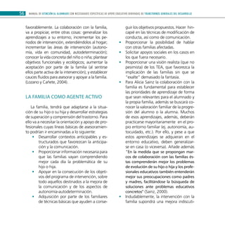 MANUAL DE ATENCIÓN AL ALUMNADO CON NECESIDADES ESPECÍFICAS DE APOYO EDUCATIVO DERIVADAS DE TRANSTORNOS GENERALES DEL DESARROLLO56
favorablemente. La colaboración con la familia,
va a propiciar, entre otras cosas: generalizar los
aprendizajes a su entorno; incrementar los pe-
riodos de intervención, extendiéndolos al hogar;
incrementar las áreas de intervención (autono-
mía, vida en comunidad, autodeterminación);
conocer la vida concreta del niño o niña; plantear
objetivos funcionales y ecológicos; aumentar la
aceptación por parte de la familia (al sentirse
ellos parte activa de la intervención); y establecer
cauces fluidos para asesorar y apoyar a la familia.
(Lozano y Cañete, 2004).
La familia como agente activo
La familia, tendrá que adaptarse a la situa-
ción de su hijo o su hija y desarrollar estrategias
de superación y comprensión del trastorno. Para
ello va a necesitar la orientación y apoyo de pro-
fesionales cuyas líneas básicas de asesoramien-
to podrían ir encaminadas a lo siguiente:
Desarrollar contextos anticipables y es-••
tructurados que favorezcan la anticipa-
ción y la comunicación.
Proporcionar información necesaria para••
que las familias vayan comprendiendo
mejor cada día la problemática de su
hijo o hija.
Apoyar en la consecución de los objeti-••
vos del programa de intervención, sobre
todo aquellos destinados a la mejora de
la comunicación y de los aspectos de
autonomía-autodeterminación.
Adquisición por parte de los familiares••
de técnicas básicas que ayuden a conse-
guir los objetivos propuestos. Hacer hin-
capié en las técnicas de modificación de
conducta, así como de comunicación.
Proporcionar la posibilidad de hablar••
con otras familias afectadas.
Solicitar apoyos sociales en los casos en••
los que fuera necesario.
Proporcionar una visión realista (que no••
pesimista) de los TEA, que favorezca la
implicación de las familias sin que se
“exalte” demasiado la fantasía.
Para Alicia Sainz la colaboración con la••
familia es fundamental para establecer
las prioridades de aprendizaje de forma
que sean relevantes para el alumnado y
la propia familia, además se buscará co-
nocer la valoración familiar de la progre-
sión del alumno o la alumna. Muchos
de esos aprendizajes, además, deberán
practicarse mayoritariamente en el pro-
pio entorno familiar (ej. autonomía, au-
tocuidado, etc.). Por ello, y pese a que
estos aprendizajes se adquieran en el
entorno educativo, deben generalizar-
se en casa (o viceversa). Añade además
“En la medida que se propongan mar-
cos de colaboración con las familias és-
tas comprenderán mejor los problemas
de evolución de su hijo o hija y los profe-
sionales educativos también entenderán
mejor sus preocupaciones como padres
y madres, facilitándose la búsqueda de
soluciones ante problemas educativos
concretos” (Sainz, 2000).
Indudablemente, la intervención con la••
familia supondrá una mejora indiscuti-
 