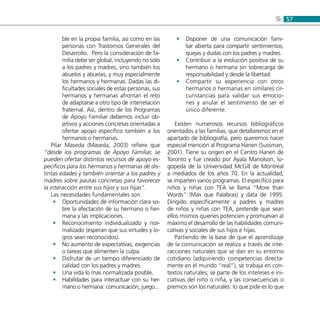 575:
ble en la propia familia, así como en las
personas con Trastornos Generales del
Desarrollo. Pero la consideración de fa-
milia debe ser global, incluyendo no sólo
a los padres y madres, sino también los
abuelos y abuelas, y muy especialmente
los hermanos y hermanas. Dadas las di-
ficultades sociales de estas personas, sus
hermanos y hermanas afrontan el reto
de adaptarse a otro tipo de interrelación
fraternal. Así, dentro de los Programas
de Apoyo Familiar debemos incluir ob-
jetivos y acciones concretas orientadas a
ofertar apoyo específico también a los
hermanos o hermanas.
Pilar Maseda (Maseda, 2003) refiere que
“desde los programas de Apoyo Familiar, se
pueden ofertar distintos recursos de apoyo es-
pecíficos para los hermanos y hermanas de dis-
tintas edades y también orientar a los padres y
madres sobre pautas concretas para favorecer
la interacción entre sus hijos y sus hijas”.
Las necesidades fundamentales son:
Oportunidades de información clara so-••
bre la afectación de su hermano o her-
mana y las implicaciones.
Reconocimiento individualizado y nor-••
malizado (esperan que sus virtudes y lo-
gros sean reconocidos).
No aumento de expectativas, exigencias••
o tareas que alimenten la culpa.
Disfrutar de un tiempo diferenciado de••
calidad con los padres y madres.
Una vida lo mas normalizada posible.••
Habilidades para interactuar con su her-••
mano o hermana: comunicación, juego...
Disponer de una comunicación fami-••
liar abierta para compartir sentimientos,
quejas y dudas con los padres y madres.
Contribuir a la evolución positiva de su••
hermano o hermana sin sobrecarga de
responsabilidad y desde la libertad.
Compartir su experiencia con otros••
hermanos o hermanas en similares cir-
cunstancias para validar sus emocio-
nes y anular el sentimiento de ser el
único diferente.
Existen numerosos recursos bibliográficos
orientados a las familias, que detallaremos en el
apartado de bibliografía, pero queremos hacer
especial mención al Programa Hanen (Sussman,
2001). Tiene su origen en el Centro Hanen de
Toronto y fue creado por Ayala Manolson, lo-
gopeda de la Universidad McGill de Montreal
a mediados de los años 70. En la actualidad,
se imparten varios programas. El específico para
niños y niñas con TEA se llama “More than
Words” (Más que Palabras) y data de 1995.
Dirigido específicamente a padres y madres
de niños y niñas con TEA, pretende que sean
ellos mismos quienes potencien y promuevan al
máximo el desarrollo de las habilidades comuni-
cativas y sociales de sus hijos e hijas.
Partiendo de la base de que el aprendizaje
de la comunicación se realiza a través de inte-
racciones naturales que se dan en su entorno
cotidiano (adquiriendo competencias directa-
mente en el mundo “real”), se trabaja en con-
textos naturales; se parte de los intereses e ini-
ciativas del niño o niña, y las consecuencias o
premios son los naturales: lo que pide es lo que
 