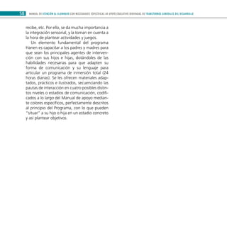 MANUAL DE ATENCIÓN AL ALUMNADO CON NECESIDADES ESPECÍFICAS DE APOYO EDUCATIVO DERIVADAS DE TRANSTORNOS GENERALES DEL DESARROLLO58
recibe, etc. Por ello, se da mucha importancia a
la integración sensorial, y la toman en cuenta a
la hora de plantear actividades y juegos.
Un elemento fundamental del programa
Hanen es capacitar a los padres y madres para
que sean los principales agentes de interven-
ción con sus hijos e hijas, dotándoles de las
habilidades necesarias para que adapten su
forma de comunicación y su lenguaje para
articular un programa de inmersión total (24
horas diarias). Se les ofrecen materiales adap-
tados, prácticos e ilustrados, secuenciando las
pautas de interacción en cuatro posibles distin-
tos niveles o estadios de comunicación, codifi-
cados a lo largo del Manual de apoyo median-
te colores específicos, perfectamente descritos
al principio del Programa, con lo que pueden
“situar” a su hijo o hija en un estadio concreto
y así plantear objetivos.
 