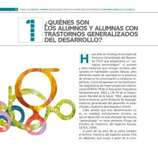 6 MANUAL DE ATENCIÓN AL ALUMNADO CON NECESIDADES ESPECÍFICAS DE APOYO EDUCATIVO DERIVADAS DE TRANSTORNOS GENERALES DEL DESARROLLO
ace años se introdujo el concepto de
Trastorno Generalizado del Desarro-
llo (TGD) que proporciona un “pa-
raguas terminológico” al autismo
y otros trastornos que incluyen similares alte-
raciones en habilidades sociales básicas, pero
diferentes niveles de severidad en la presencia
de retraso en la comunicación y conductas re-
petitivas. Como tal aparecen en las clasificacio-
nes diagnósticas de mayor proyección interna-
cional (DSM-IV-TR de la Asociación Psiquiátrica
Norteamericana, 2002 y CIE-10 de la Organi-
zación Mundial de la Salud, 1992), abarcando
tanto el Autismo como Síndrome de Asperger,
trastorno generalizado del desarrollo no espe-
cificado y trastorno desintegrativo infantil.
Cabe señalar que esta denominación no
es, en realidad, estrictamente correcta, ya
que el desarrollo no está afectado de manera
“generalizada” en estas personas (Grupo de
Estudios de Trastornos del Espectro Autista,
GETEA, 2004).
A partir de los años 90 se utiliza también
el término Trastorno del Espectro autista (TEA
en adelante), que surgió a partir de la cons-
¿Quiénes son
los alumnos y alumnas CON
Trastornos Generalizados
del Desarrollo?1
H
 