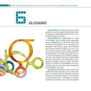60 MANUAL DE ATENCIÓN AL ALUMNADO CON NECESIDADES ESPECÍFICAS DE APOYO EDUCATIVO DERIVADAS DE TRANSTORNOS GENERALES DEL DESARROLLO
Glosario6 Accesibilidad: es el grado con el que algo
puede ser usado, visitado o accedido por todas
las personas, independientemente de sus ca-
pacidades técnicas o físicas.
Desensibilización sistemática: se trata
de conseguir que el sujeto emita respuestas
nuevas (adaptativas) a estímulos que ante-
riormente provocaban en él respuestas no
deseadas. Esta técnica, aplica los principios
del condicionamiento clásico, se usa en ca-
sos en que se aprecia temor, fobia, ansiedad
o preocupación ante algo. Generalmente, si
un estímulo que provoca ansiedad la aparea-
mos con una conducta que sea incompatible
con ella, ésta disminuirá hasta llegar a des-
aparecer cuando aparezca aquel. General-
mente, la conducta incompatible con la an-
siedad, y que se utiliza con mayor frecuencia
es la relajación muscular.
Encadenamiento hacia atrás: técnica de
modificación de conducta que se utiliza para
crear un comportamiento complejo, compues-
to de varias respuestas seguidas. En el encade-
namiento hacia atrás, se empieza el entrena-
miento de la tarea tan cerca como sea posible
 