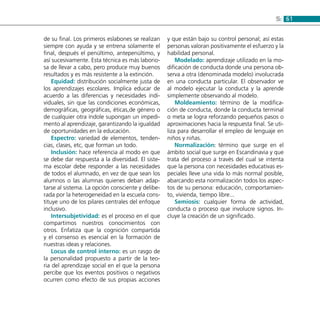 615:
de su final. Los primeros eslabones se realizan
siempre con ayuda y se entrena solamente el
final, después el penúltimo, antepenúltimo, y
así sucesivamente. Esta técnica es más laborio-
sa de llevar a cabo, pero produce muy buenos
resultados y es más resistente a la extinción.
Equidad: distribución socialmente justa de
los aprendizajes escolares. Implica educar de
acuerdo a las diferencias y necesidades indi-
viduales, sin que las condiciones económicas,
demográficas, geográficas, éticas,de género o
de cualquier otra índole supongan un impedi-
mento al aprendizaje, garantizando la igualdad
de oportunidades en la educación.
Espectro: variedad de elementos, tenden-
cias, clases, etc, que forman un todo.
Inclusión: hace referencia al modo en que
se debe dar respuesta a la diversidad. El siste-
ma escolar debe responder a las necesidades
de todos el alumnado, en vez de que sean los
alumnos o las alumnas quienes deban adap-
tarse al sistema. La opción consciente y delibe-
rada por la heterogeneidad en la escuela cons-
tituye uno de los pilares centrales del enfoque
inclusivo.
Intersubjetividad: es el proceso en el que
compartimos nuestros conocimientos con
otros. Enfatiza que la cognición compartida
y el consenso es esencial en la formación de
nuestras ideas y relaciones.
Locus de control interno: es un rasgo de
la personalidad propuesto a partir de la teo-
ria del aprendizaje social en el que la persona
percibe que los eventos positivos o negativos
ocurren como efecto de sus propias acciones
y que están bajo su control personal; así estas
personas valoran positivamente el esfuerzo y la
habilidad personal.
Modelado: aprendizaje utilizado en la mo-
dificación de conducta donde una persona ob-
serva a otra (denominada modelo) involucrada
en una conducta particular. El observador ve
al modelo ejecutar la conducta y la aprende
simplemente observando al modelo.
Moldeamiento: término de la modifica-
ción de conducta, donde la conducta terminal
o meta se logra reforzando pequeños pasos o
aproximaciones hacia la respuesta final. Se uti-
liza para desarrollar el empleo de lenguaje en
niños y niñas.
Normalización: término que surge en el
ámbito social que surge en Escandinavia y que
trata del proceso a través del cual se intenta
que la persona con necesidades educativas es-
peciales lleve una vida lo más normal posible,
abarcando esta normalización todos los aspec-
tos de su persona: educación, comportamien-
to, vivienda, tiempo libre...
Semiosis: cualquier forma de actividad,
conducta o proceso que involucre signos. In-
cluye la creación de un significado.
 